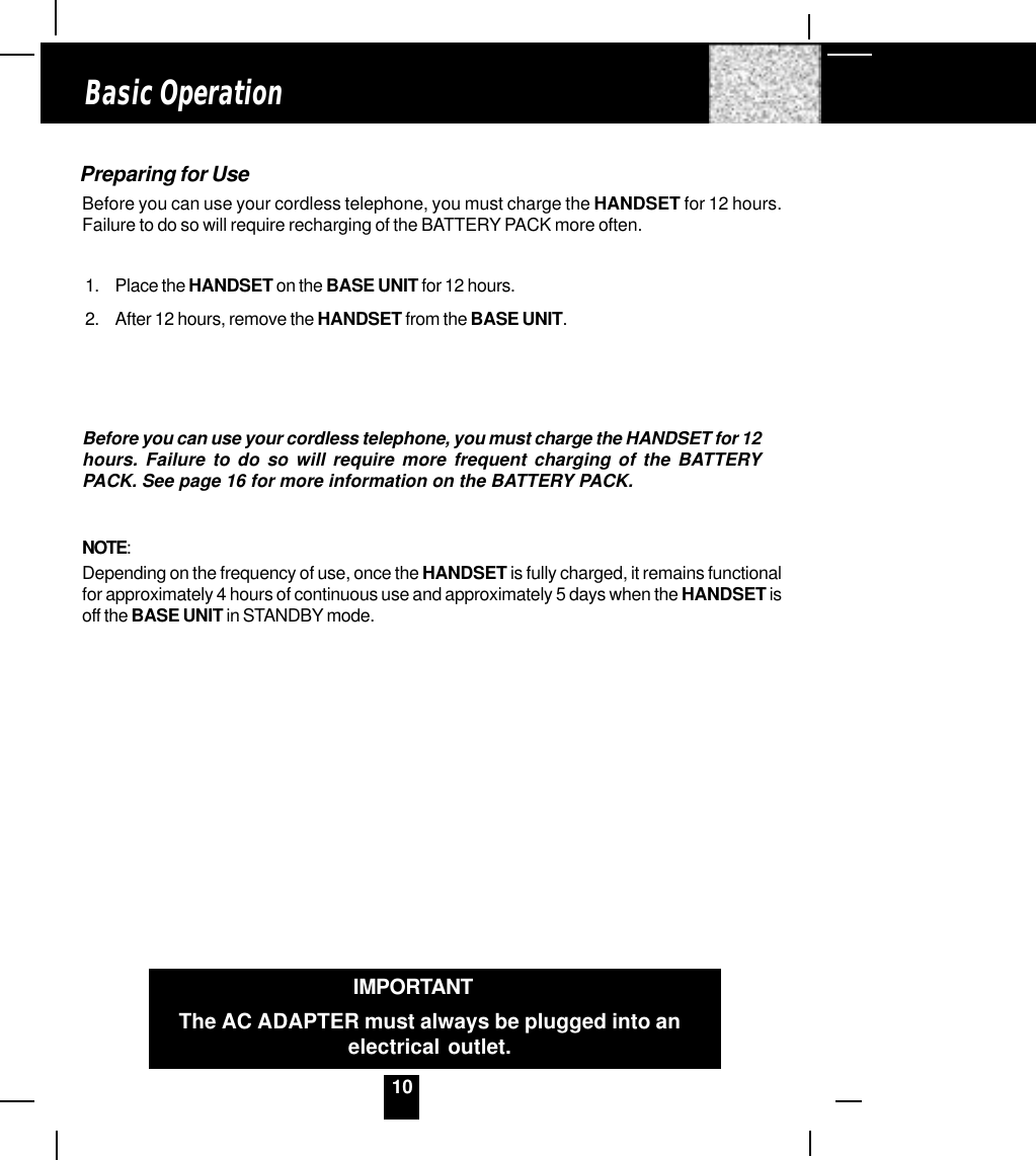 10Preparing for UseBefore you can use your cordless telephone, you must charge the HANDSET for 12 hours.Failure to do so will require recharging of the BATTERY PACK more often.1. Place the HANDSET on the BASE UNIT for 12 hours.2. After 12 hours, remove the HANDSET from the BASE UNIT.Before you can use your cordless telephone, you must charge the HANDSET for 12hours. Failure to do so will require more frequent charging of the BATTERYPACK. See page 16 for more information on the BATTERY PACK.NOTE:Depending on the frequency of use, once the HANDSET is fully charged, it remains functionalfor approximately 4 hours of continuous use and approximately 5 days when the HANDSET isoff the BASE UNIT in STANDBY mode.Basic OperationIMPORTANTThe AC ADAPTER must always be plugged into anelectrical outlet.