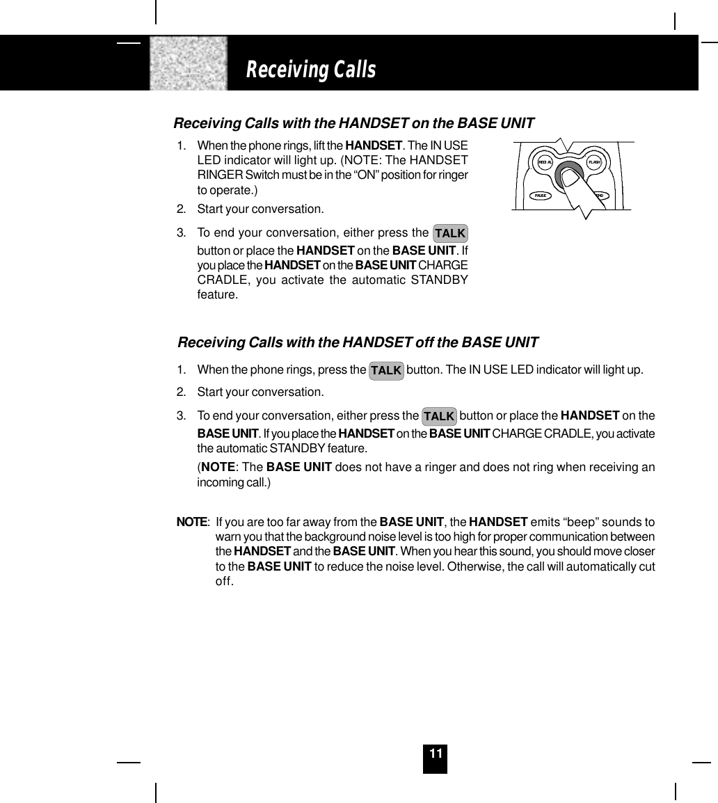 11Receiving CallsReceiving Calls with the HANDSET on the BASE UNIT1. When the phone rings, lift the HANDSET. The IN USELED indicator will light up. (NOTE: The HANDSETRINGER Switch must be in the “ON” position for ringerto operate.)2. Start your conversation.3. To end your conversation, either press the  TALKbutton or place the HANDSET on the BASE UNIT. Ifyou place the HANDSET on the BASE UNIT CHARGECRADLE, you activate the automatic STANDBYfeature.Receiving Calls with the HANDSET off the BASE UNIT1. When the phone rings, press the  TALK  button. The IN USE LED indicator will light up.2. Start your conversation.3. To end your conversation, either press the  TALK  button or place the HANDSET on theBASE UNIT. If you place the HANDSET on the BASE UNIT CHARGE CRADLE, you activatethe automatic STANDBY feature.(NOTE: The BASE UNIT does not have a ringer and does not ring when receiving anincoming call.)NOTE: If you are too far away from the BASE UNIT, the HANDSET emits “beep” sounds towarn you that the background noise level is too high for proper communication betweenthe HANDSET and the BASE UNIT. When you hear this sound, you should move closerto the BASE UNIT to reduce the noise level. Otherwise, the call will automatically cutoff.TALKMEMOPAUSEdefFLASHREDIAL