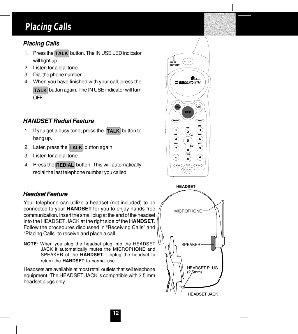 12Placing Calls1. Press the  TALK  button. The IN USE LED indicatorwill light up.2. Listen for a dial tone.3. Dial the phone number.4. When you have finished with your call, press theTALK  button again. The IN USE indicator will turnOFF.HANDSET Redial Feature1. If you get a busy tone, press the   TALK  button tohang up.2. Later, press the TALK  button again.3. Listen for a dial tone.4. Press the REDIAL  button. This will automaticallyredial the last telephone number you called.Headset FeatureYour telephone can utilize a headset (not included) to beconnected to your HANDSET for you to enjoy hands-freecommunication. Insert the small plug at the end of the headsetinto the HEADSET JACK at the right side of the HANDSET.Follow the procedures discussed in “Receiving Calls” and“Placing Calls” to receive and place a call.NOTE: When you plug the headset plug into the HEADSETJACK it automatically mutes the MICROPHONE andSPEAKER of the HANDSET. Unplug the headset toreturn the HANDSET to normal use.Headsets are available at most retail outlets that sell telephoneequipment. The HEADSET JACK is compatible with 2.5 mmheadset plugs only.Placing CallsHEADSET JACKHEADSET PLUG(2.5mm)SPEAKERMICROPHONEHEADSETMEMOPAUSEDEFABCGHI JKL MNOTUVPRS WXYOPERTONE1236547890#IN USEBATT LOWFLASHREDIALSCAN2.4GHzTALK