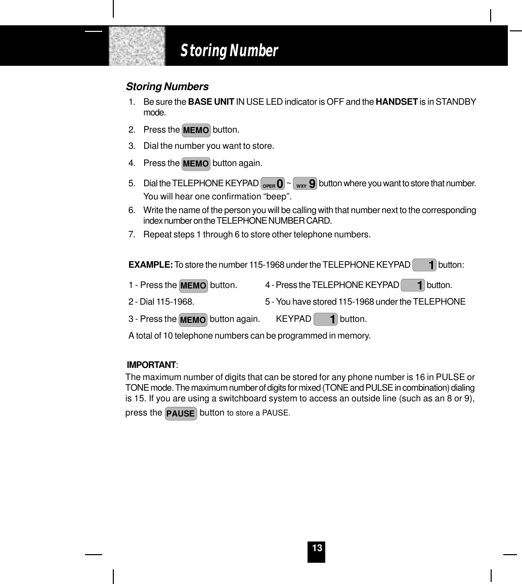 13Storing Numbers1. Be sure the BASE UNIT IN USE LED indicator is OFF and the HANDSET is in STANDBYmode.2. Press the MEMO  button.3. Dial the number you want to store.4. Press the MEMO  button again.5. Dial the TELEPHONE KEYPAD  0OPER  ~  9WXY  button where you want to store that number.You will hear one confirmation “beep”.6. Write the name of the person you will be calling with that number next to the correspondingindex number on the TELEPHONE NUMBER CARD.7. Repeat steps 1 through 6 to store other telephone numbers.EXAMPLE: To store the number 115-1968 under the TELEPHONE KEYPAD  1 button:1 - Press the MEMO  button. 4 - Press the TELEPHONE KEYPAD  1 button.2 - Dial 115-1968. 5 - You have stored 115-1968 under the TELEPHONE3 - Press the MEMO  button again.       KEYPAD  1 button.A total of 10 telephone numbers can be programmed in memory.IMPORTANT:The maximum number of digits that can be stored for any phone number is 16 in PULSE orTONE mode. The maximum number of digits for mixed (TONE and PULSE in combination) dialingis 15. If you are using a switchboard system to access an outside line (such as an 8 or 9),press the PAUSE  button to store a PAUSE.Storing Number