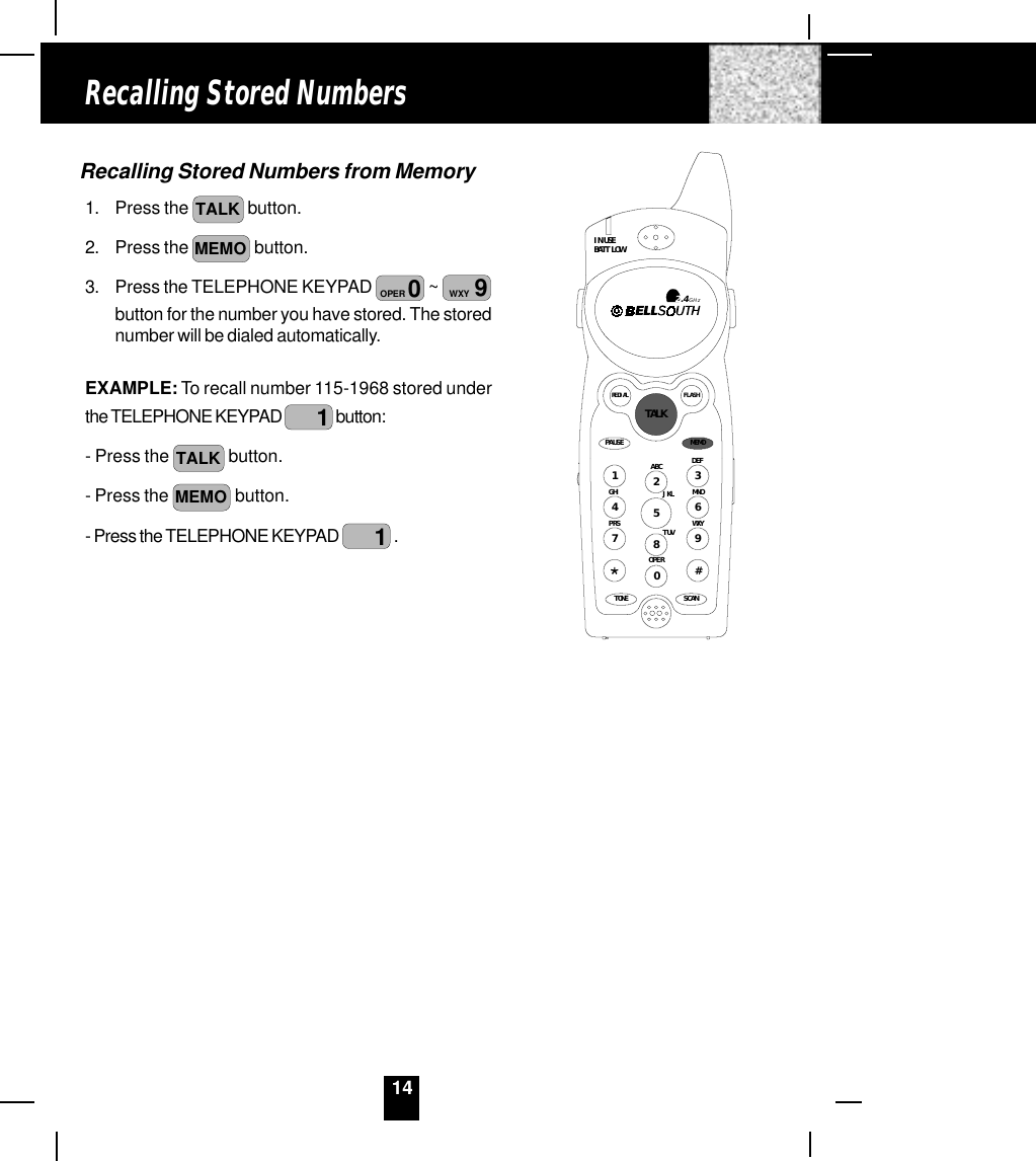 14Recalling Stored Numbers from Memory1. Press the  TALK  button.2. Press the MEMO  button.3. Press the TELEPHONE KEYPAD  0OPER  ~  9WXYbutton for the number you have stored. The storednumber will be dialed automatically.EXAMPLE: To recall number 115-1968 stored underthe TELEPHONE KEYPAD  1 button:- Press the  TALK  button.- Press the MEMO  button.- Press the TELEPHONE KEYPAD  1 .Recalling Stored NumbersPAUSEDEFABCGHI JKL MNOTUVPRS WXYOPERTONE1236547890#IN USEBATT LOWFLASHREDIALSCAN2.4GHzTALKMEMO