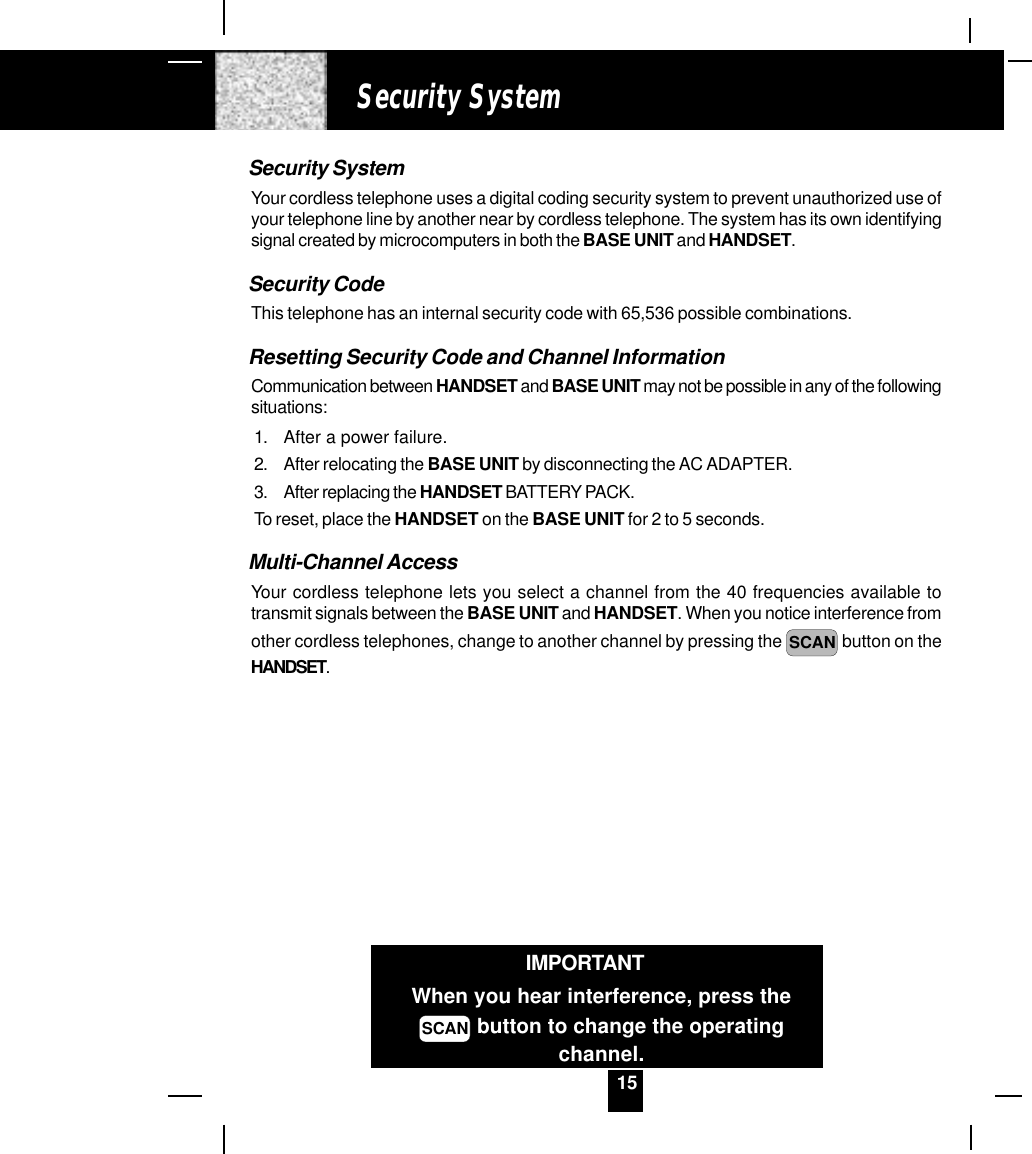 15Security SystemYour cordless telephone uses a digital coding security system to prevent unauthorized use ofyour telephone line by another near by cordless telephone. The system has its own identifyingsignal created by microcomputers in both the BASE UNIT and HANDSET.Security CodeThis telephone has an internal security code with 65,536 possible combinations.Resetting Security Code and Channel InformationCommunication between HANDSET and BASE UNIT may not be possible in any of the followingsituations:1. After a power failure.2. After relocating the BASE UNIT by disconnecting the AC ADAPTER.3. After replacing the HANDSET BATTERY PACK.To reset, place the HANDSET on the BASE UNIT for 2 to 5 seconds.Multi-Channel AccessYour cordless telephone lets you select a channel from the 40 frequencies available totransmit signals between the BASE UNIT and HANDSET. When you notice interference fromother cordless telephones, change to another channel by pressing the  SCAN  button on theHANDSET.Security SystemIMPORTANTWhen you hear interference, press theSCAN button to change the operatingchannel.