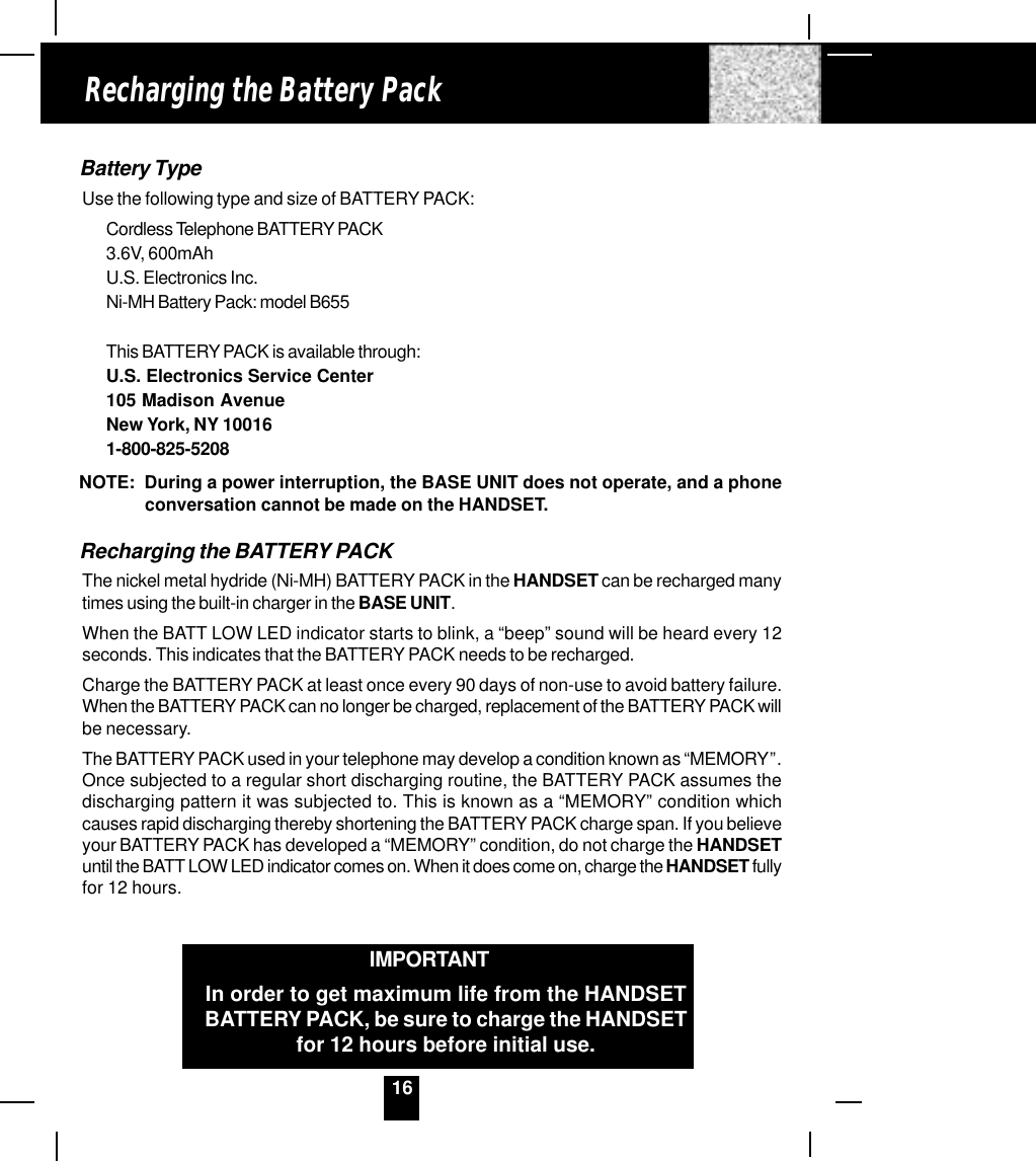 16Battery TypeUse the following type and size of BATTERY PACK:Cordless Telephone BATTERY PACK3.6V, 600mAhU.S. Electronics Inc.Ni-MH Battery Pack: model B655This BATTERY PACK is available through:U.S. Electronics Service Center105 Madison AvenueNew York, NY 100161-800-825-5208NOTE:  During a power interruption, the BASE UNIT does not operate, and a phoneconversation cannot be made on the HANDSET.Recharging the BATTERY PACKThe nickel metal hydride (Ni-MH) BATTERY PACK in the HANDSET can be recharged manytimes using the built-in charger in the BASE UNIT.When the BATT LOW LED indicator starts to blink, a “beep” sound will be heard every 12seconds. This indicates that the BATTERY PACK needs to be recharged.Charge the BATTERY PACK at least once every 90 days of non-use to avoid battery failure.When the BATTERY PACK can no longer be charged, replacement of the BATTERY PACK willbe necessary.The BATTERY PACK used in your telephone may develop a condition known as “MEMORY”.Once subjected to a regular short discharging routine, the BATTERY PACK assumes thedischarging pattern it was subjected to. This is known as a “MEMORY” condition whichcauses rapid discharging thereby shortening the BATTERY PACK charge span. If you believeyour BATTERY PACK has developed a “MEMORY” condition, do not charge the HANDSETuntil the BATT LOW LED indicator comes on. When it does come on, charge the HANDSET fullyfor 12 hours.Recharging the Battery PackIMPORTANTIn order to get maximum life from the HANDSETBATTERY PACK, be sure to charge the HANDSETfor 12 hours before initial use.