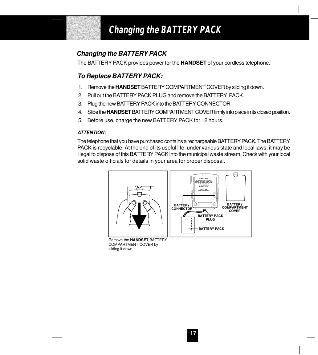 17Changing the BATTERY PACKThe BATTERY PACK provides power for the HANDSET of your cordless telephone.To Replace BATTERY PACK:1. Remove the HANDSET BATTERY COMPARTMENT COVER by sliding it down.2. Pull out the BATTERY PACK PLUG and remove the BATTERY  PACK.3. Plug the new BATTERY PACK into the BATTERY CONNECTOR.4. Slide the HANDSET BATTERY COMPARTMENT COVER firmly into place in its closed position.5. Before use, charge the new BATTERY PACK for 12 hours.ATTENTION:The telephone that you have purchased contains a rechargeable BATTERY PACK. The BATTERYPACK is recyclable. At the end of its useful life, under various state and local laws, it may beillegal to dispose of this BATTERY PACK into the municipal waste stream. Check with your localsolid waste officials for details in your area for proper disposal.Changing the BATTERY PACKRemove the HANDSET BATTERYCOMPARTMENT COVER by sliding it down.BATTERYCOMPARTMENT COVERBATTERY PACKBATTERY CONNECTORBATTERY PACKPLUGCAUTIONTO REDUCE RISK OF FIRE OR INJURY, US E ONLY SAME TYP EAND MAKE OF BATTERY PACK,Ni-Mh 3.6V,  600mAh.U. S.  ELEC TR ONI CS     MO DEL B655FOR 2.4 GHz ANALOG H ANDSET