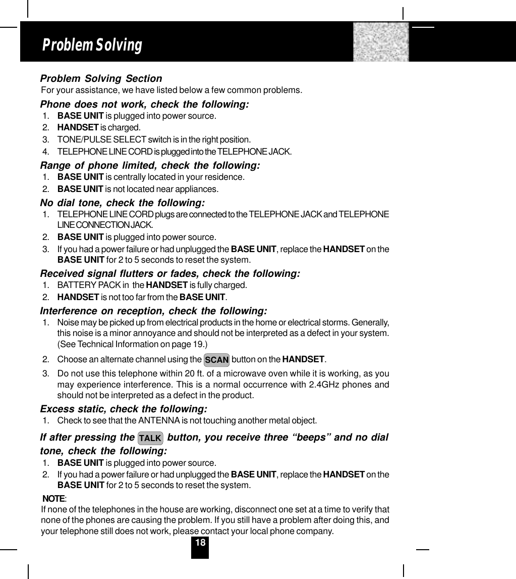 18Problem Solving SectionFor your assistance, we have listed below a few common problems.Phone does not work, check the following:1. BASE UNIT is plugged into power source.2. HANDSET is charged.3. TONE/PULSE SELECT switch is in the right position.4. TELEPHONE LINE CORD is plugged into the TELEPHONE JACK.Range of phone limited, check the following:1. BASE UNIT is centrally located in your residence.2. BASE UNIT is not located near appliances.No dial tone, check the following:1. TELEPHONE LINE CORD plugs are connected to the TELEPHONE JACK and TELEPHONELINE CONNECTION JACK.2. BASE UNIT is plugged into power source.3. If you had a power failure or had unplugged the BASE UNIT, replace the HANDSET on theBASE UNIT for 2 to 5 seconds to reset the system.Received signal flutters or fades, check the following:1. BATTERY PACK in  the HANDSET is fully charged.2. HANDSET is not too far from the BASE UNIT.Interference on reception, check the following:1. Noise may be picked up from electrical products in the home or electrical storms. Generally,this noise is a minor annoyance and should not be interpreted as a defect in your system.(See Technical Information on page 19.)2. Choose an alternate channel using the  SCAN button on the HANDSET.3. Do not use this telephone within 20 ft. of a microwave oven while it is working, as youmay experience interference. This is a normal occurrence with 2.4GHz phones andshould not be interpreted as a defect in the product.Excess static, check the following:1. Check to see that the ANTENNA is not touching another metal object.If after pressing the TALK  button, you receive three “beeps” and no dialtone, check the following:1. BASE UNIT is plugged into power source.2. If you had a power failure or had unplugged the BASE UNIT, replace the HANDSET on theBASE UNIT for 2 to 5 seconds to reset the system.NOTE:If none of the telephones in the house are working, disconnect one set at a time to verify thatnone of the phones are causing the problem. If you still have a problem after doing this, andyour telephone still does not work, please contact your local phone company.Problem Solving