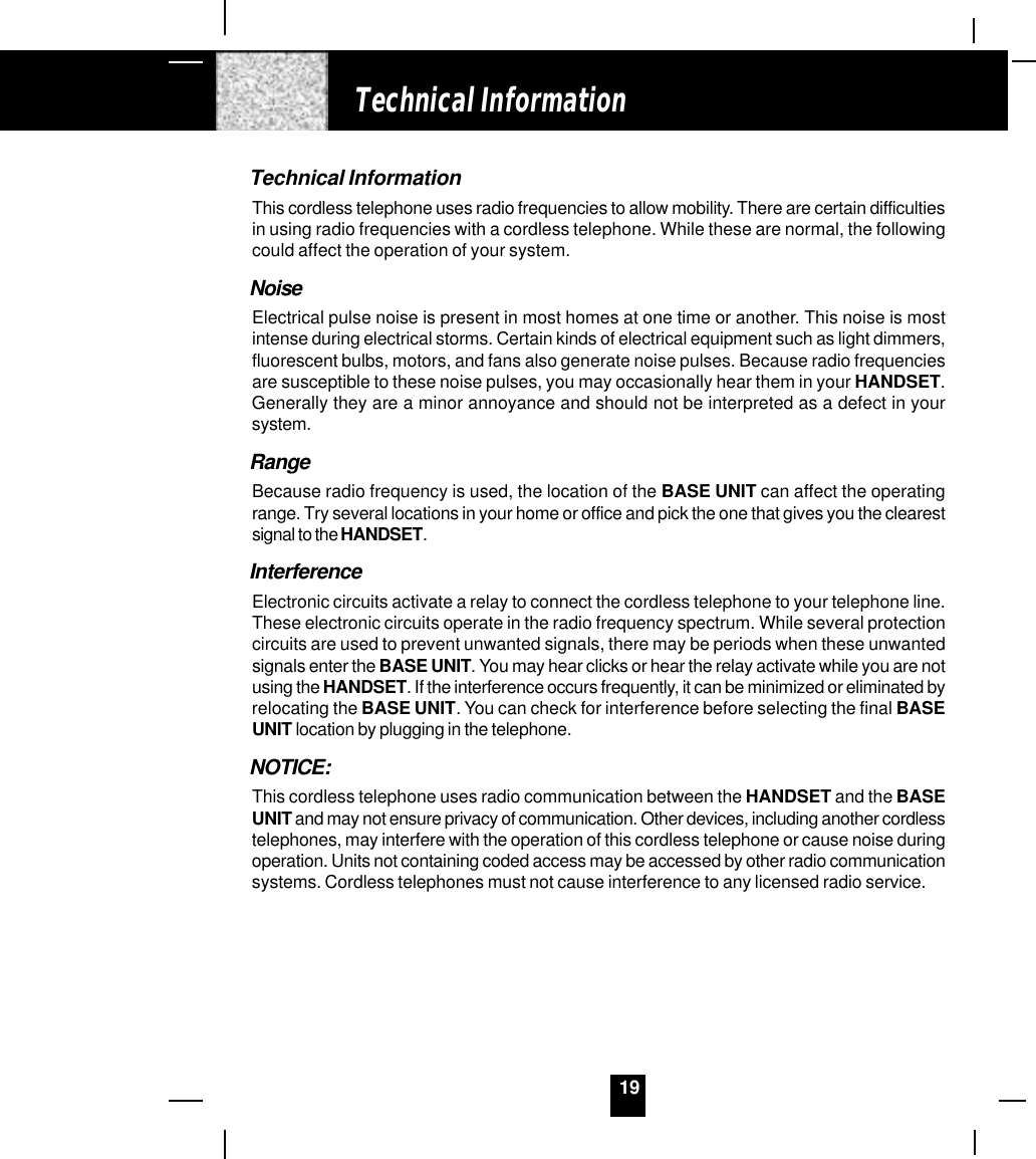 19Technical InformationThis cordless telephone uses radio frequencies to allow mobility. There are certain difficultiesin using radio frequencies with a cordless telephone. While these are normal, the followingcould affect the operation of your system.NoiseElectrical pulse noise is present in most homes at one time or another. This noise is mostintense during electrical storms. Certain kinds of electrical equipment such as light dimmers,fluorescent bulbs, motors, and fans also generate noise pulses. Because radio frequenciesare susceptible to these noise pulses, you may occasionally hear them in your HANDSET.Generally they are a minor annoyance and should not be interpreted as a defect in yoursystem.RangeBecause radio frequency is used, the location of the BASE UNIT can affect the operatingrange. Try several locations in your home or office and pick the one that gives you the clearestsignal to the HANDSET.InterferenceElectronic circuits activate a relay to connect the cordless telephone to your telephone line.These electronic circuits operate in the radio frequency spectrum. While several protectioncircuits are used to prevent unwanted signals, there may be periods when these unwantedsignals enter the BASE UNIT. You may hear clicks or hear the relay activate while you are notusing the HANDSET. If the interference occurs frequently, it can be minimized or eliminated byrelocating the BASE UNIT. You can check for interference before selecting the final BASEUNIT location by plugging in the telephone.NOTICE:This cordless telephone uses radio communication between the HANDSET and the BASEUNIT and may not ensure privacy of communication. Other devices, including another cordlesstelephones, may interfere with the operation of this cordless telephone or cause noise duringoperation. Units not containing coded access may be accessed by other radio communicationsystems. Cordless telephones must not cause interference to any licensed radio service.Technical Information