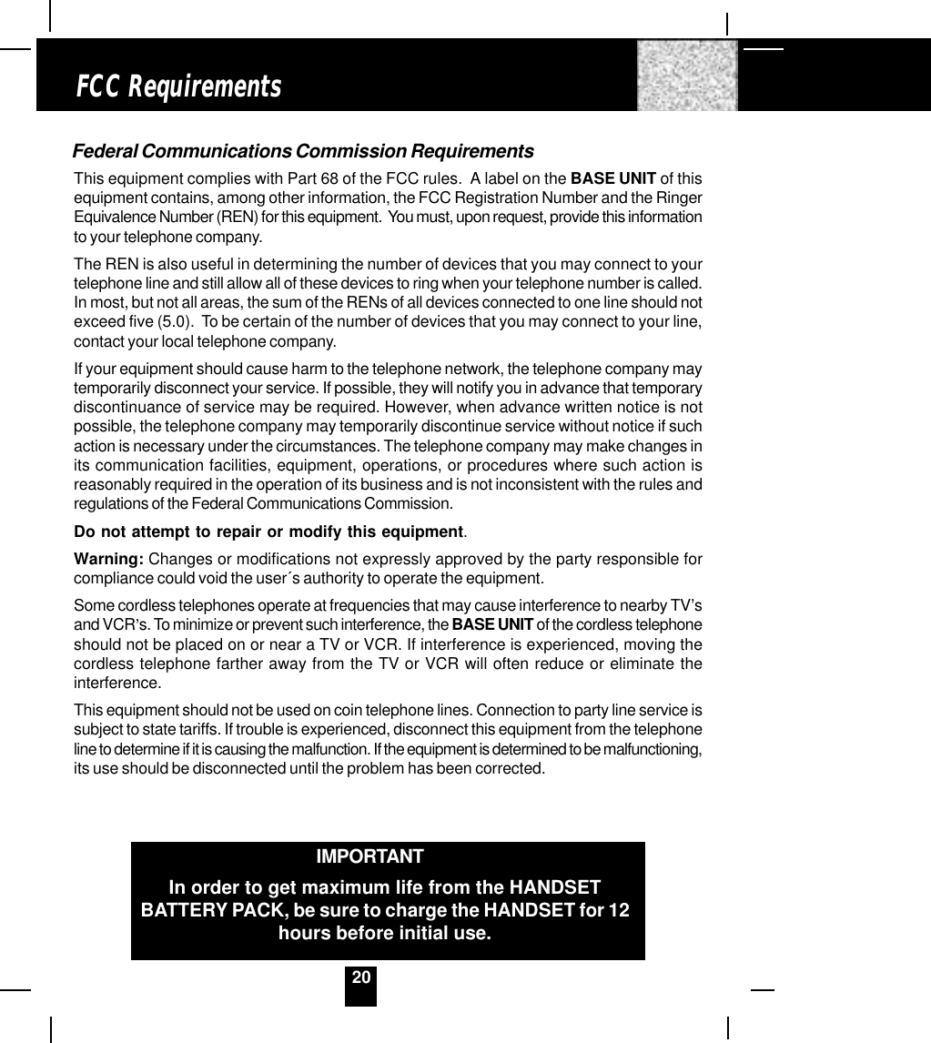 20Federal Communications Commission RequirementsThis equipment complies with Part 68 of the FCC rules.  A label on the BASE UNIT of thisequipment contains, among other information, the FCC Registration Number and the RingerEquivalence Number (REN) for this equipment.  You must, upon request, provide this informationto your telephone company.The REN is also useful in determining the number of devices that you may connect to yourtelephone line and still allow all of these devices to ring when your telephone number is called.In most, but not all areas, the sum of the RENs of all devices connected to one line should notexceed five (5.0).  To be certain of the number of devices that you may connect to your line,contact your local telephone company.If your equipment should cause harm to the telephone network, the telephone company maytemporarily disconnect your service. If possible, they will notify you in advance that temporarydiscontinuance of service may be required. However, when advance written notice is notpossible, the telephone company may temporarily discontinue service without notice if suchaction is necessary under the circumstances. The telephone company may make changes inits communication facilities, equipment, operations, or procedures where such action isreasonably required in the operation of its business and is not inconsistent with the rules andregulations of the Federal Communications Commission.Do not attempt to repair or modify this equipment.Warning: Changes or modifications not expressly approved by the party responsible forcompliance could void the user´s authority to operate the equipment.Some cordless telephones operate at frequencies that may cause interference to nearby TV,sand VCR,s. To minimize or prevent such interference, the BASE UNIT of the cordless telephoneshould not be placed on or near a TV or VCR. If interference is experienced, moving thecordless telephone farther away from the TV or VCR will often reduce or eliminate theinterference.This equipment should not be used on coin telephone lines. Connection to party line service issubject to state tariffs. If trouble is experienced, disconnect this equipment from the telephoneline to determine if it is causing the malfunction. If the equipment is determined to be malfunctioning,its use should be disconnected until the problem has been corrected.FCC RequirementsIMPORTANTIn order to get maximum life from the HANDSETBATTERY PACK, be sure to charge the HANDSET for 12hours before initial use.