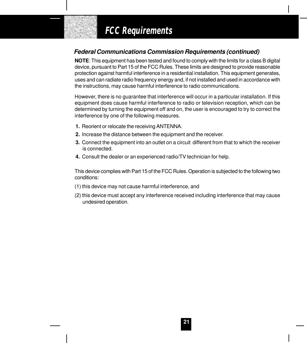 21Federal Communications Commission Requirements (continued)NOTE: This equipment has been tested and found to comply with the limits for a class B digitaldevice, pursuant to Part 15 of the FCC Rules. These limits are designed to provide reasonableprotection against harmful interference in a residential installation. This equipment generates,uses and can radiate radio frequency energy and, if not installed and used in accordance withthe instructions, may cause harmful interference to radio communications.However, there is no guarantee that interference will occur in a particular installation. If thisequipment does cause harmful interference to radio or television reception, which can bedetermined by turning the equipment off and on, the user is encouraged to try to correct theinterference by one of the following measures.1.  Reorient or relocate the receiving ANTENNA.2.  Increase the distance between the equipment and the receiver.3.  Connect the equipment into an outlet on a circuit  different from that to which the receiveris connected.4.  Consult the dealer or an experienced radio/TV technician for help.This device complies with Part 15 of the FCC Rules. Operation is subjected to the following twoconditions:(1) this device may not cause harmful interference, and(2) this device must accept any interference received including interference that may causeundesired operation.FCC Requirements