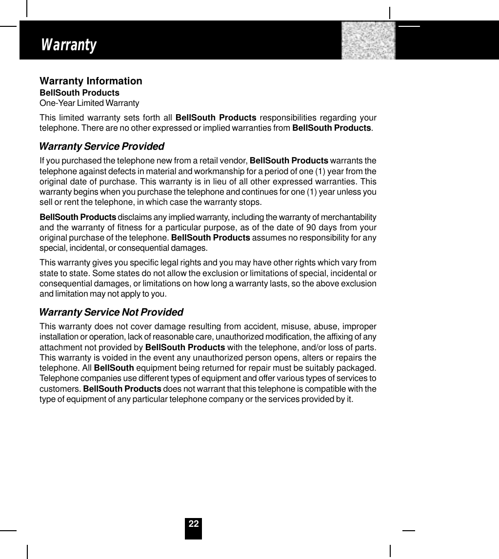 22Warranty InformationBellSouth ProductsOne-Year Limited WarrantyThis limited warranty sets forth all BellSouth Products responsibilities regarding yourtelephone. There are no other expressed or implied warranties from BellSouth Products.Warranty Service ProvidedIf you purchased the telephone new from a retail vendor, BellSouth Products warrants thetelephone against defects in material and workmanship for a period of one (1) year from theoriginal date of purchase. This warranty is in lieu of all other expressed warranties. Thiswarranty begins when you purchase the telephone and continues for one (1) year unless yousell or rent the telephone, in which case the warranty stops.BellSouth Products disclaims any implied warranty, including the warranty of merchantabilityand the warranty of fitness for a particular purpose, as of the date of 90 days from youroriginal purchase of the telephone. BellSouth Products assumes no responsibility for anyspecial, incidental, or consequential damages.This warranty gives you specific legal rights and you may have other rights which vary fromstate to state. Some states do not allow the exclusion or limitations of special, incidental orconsequential damages, or limitations on how long a warranty lasts, so the above exclusionand limitation may not apply to you.Warranty Service Not ProvidedThis warranty does not cover damage resulting from accident, misuse, abuse, improperinstallation or operation, lack of reasonable care, unauthorized modification, the affixing of anyattachment not provided by BellSouth Products with the telephone, and/or loss of parts.This warranty is voided in the event any unauthorized person opens, alters or repairs thetelephone. All BellSouth equipment being returned for repair must be suitably packaged.Telephone companies use different types of equipment and offer various types of services tocustomers. BellSouth Products does not warrant that this telephone is compatible with thetype of equipment of any particular telephone company or the services provided by it.Warranty