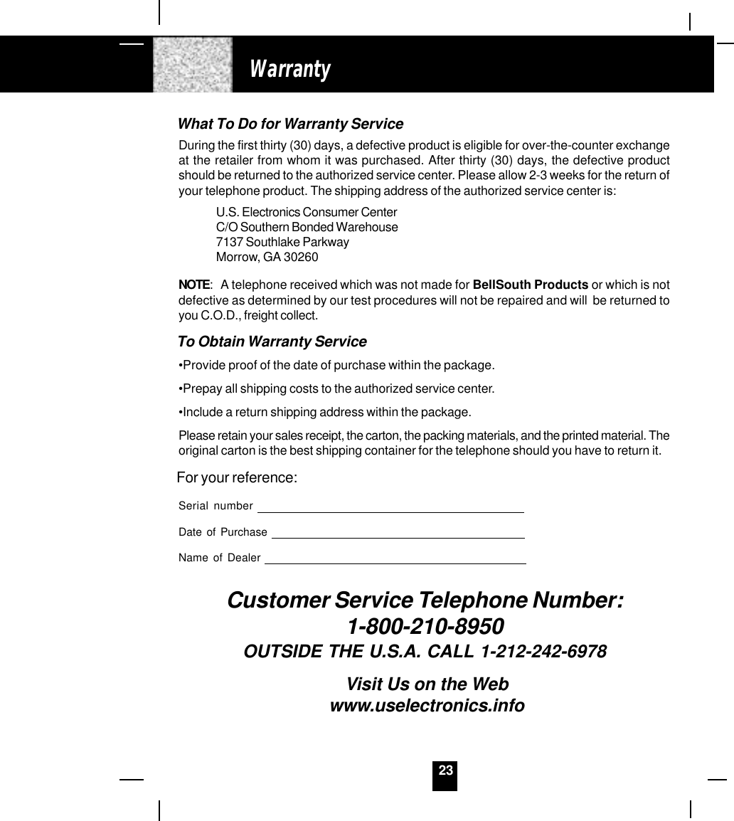 23WarrantyWhat To Do for Warranty ServiceDuring the first thirty (30) days, a defective product is eligible for over-the-counter exchangeat the retailer from whom it was purchased. After thirty (30) days, the defective productshould be returned to the authorized service center. Please allow 2-3 weeks for the return ofyour telephone product. The shipping address of the authorized service center is:U.S. Electronics Consumer CenterC/O Southern Bonded Warehouse7137 Southlake ParkwayMorrow, GA 30260NOTE: A telephone received which was not made for BellSouth Products or which is notdefective as determined by our test procedures will not be repaired and will  be returned toyou C.O.D., freight collect.To Obtain Warranty Service•Provide proof of the date of purchase within the package.•Prepay all shipping costs to the authorized service center.•Include a return shipping address within the package.Please retain your sales receipt, the carton, the packing materials, and the printed material. Theoriginal carton is the best shipping container for the telephone should you have to return it.For your reference:Serial numberDate of PurchaseName of DealerCustomer Service Telephone Number:1-800-210-8950OUTSIDE THE U.S.A. CALL 1-212-242-6978Visit Us on the Webwww.uselectronics.info