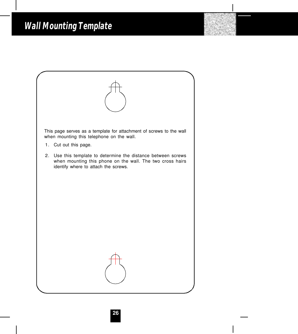 26Wall Mounting TemplateThis page serves as a template for attachment of screws to the wallwhen mounting this telephone on the wall.1. Cut out this page.2. Use this template to determine the distance between screwswhen mounting this phone on the wall. The two cross hairsidentify where to attach the screws.