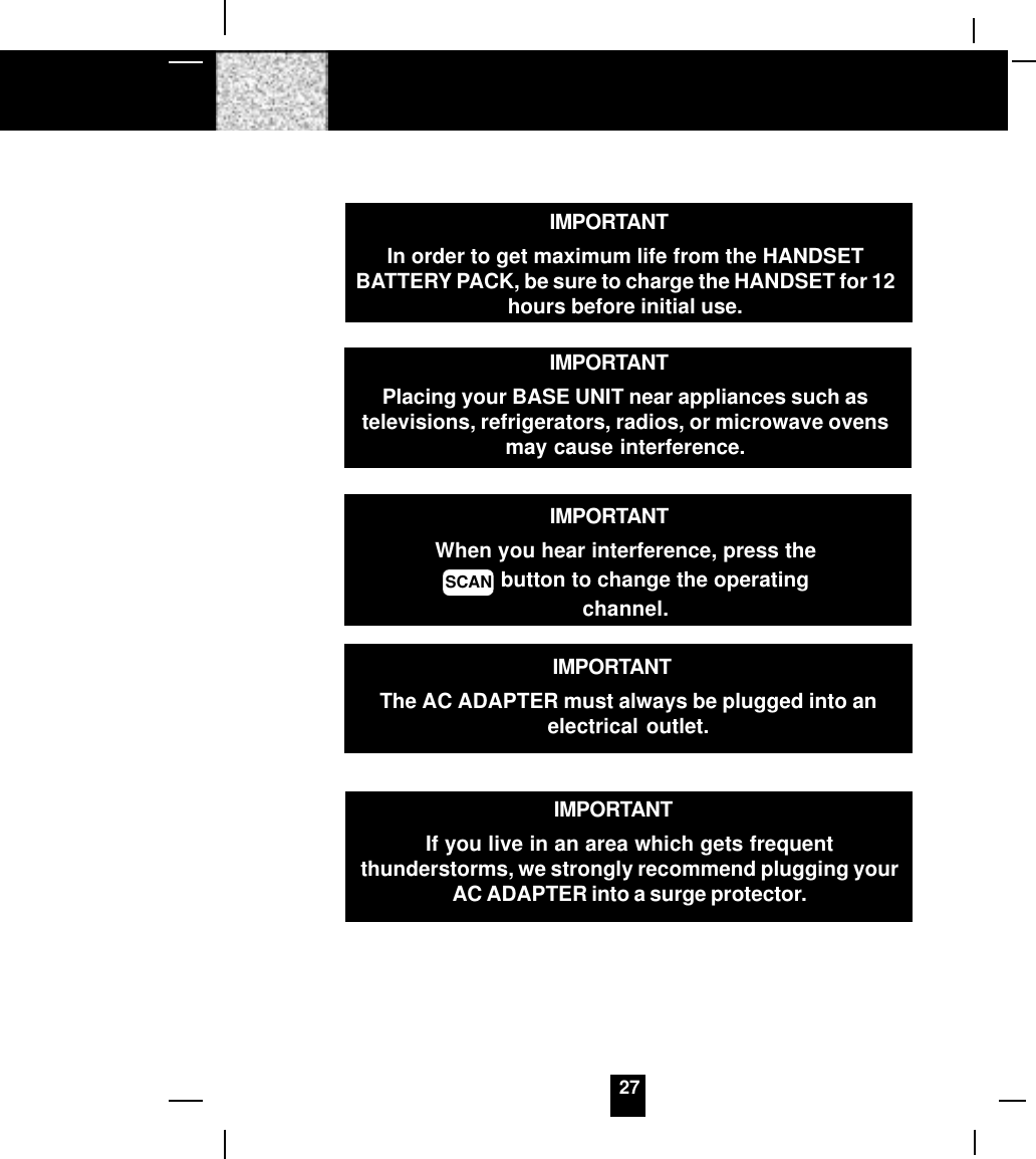 27IMPORTANTIn order to get maximum life from the HANDSETBATTERY PACK, be sure to charge the HANDSET for 12hours before initial use.IMPORTANTWhen you hear interference, press theSCAN button to change the operatingchannel.IMPORTANTIf you live in an area which gets frequentthunderstorms, we strongly recommend plugging yourAC ADAPTER into a surge protector.IMPORTANTPlacing your BASE UNIT near appliances such astelevisions, refrigerators, radios, or microwave ovensmay cause interference.IMPORTANTThe AC ADAPTER must always be plugged into anelectrical outlet.