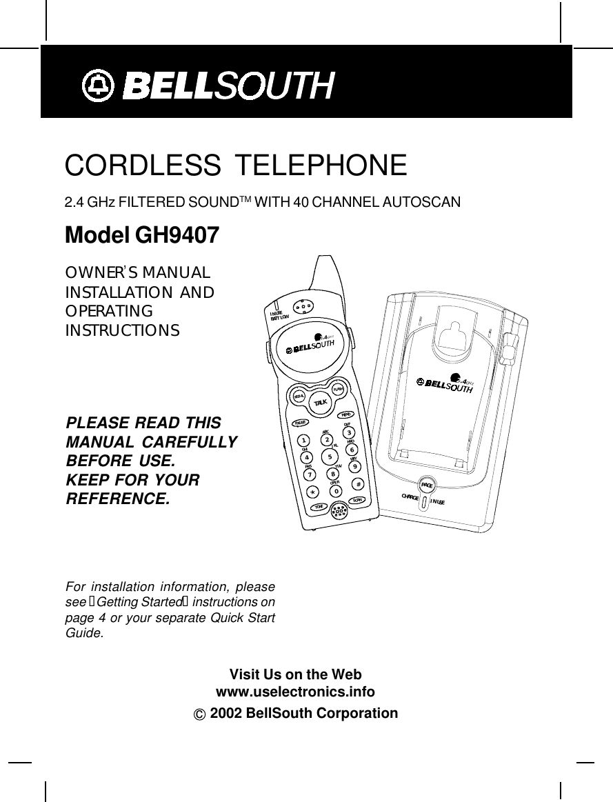 CORDLESS TELEPHONE2.4 GHz FILTERED SOUNDTM WITH 40 CHANNEL AUTOSCANModel GH9407c  2002 BellSouth CorporationPLEASE READ THISMANUAL CAREFULLYBEFORE USE.KEEP FOR YOURREFERENCE.OWNER’S MANUALINSTALLATION ANDOPERATINGINSTRUCTIONSFor installation information, pleasesee “Getting Started“ instructions onpage 4 or your separate Quick StartGuide.TALKMEMOPAUSEDEFABCGHI JKL MNOTUVPRS WXYOPERTONE1236547890#IN USEBATT LOWFLASHREDI ALSCAN2.4GHz2.4GHzCHARGEPAGEIN USEVisit Us on the Webwww.uselectronics.info