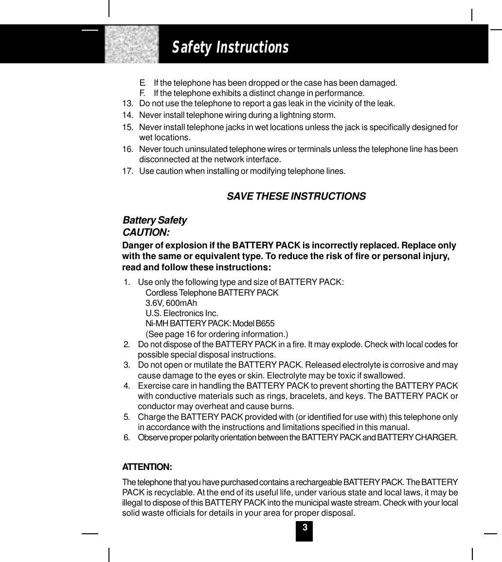 3E. If the telephone has been dropped or the case has been damaged.F. If the telephone exhibits a distinct change in performance.13. Do not use the telephone to report a gas leak in the vicinity of the leak.14. Never install telephone wiring during a lightning storm.15. Never install telephone jacks in wet locations unless the jack is specifically designed forwet locations.16. Never touch uninsulated telephone wires or terminals unless the telephone line has beendisconnected at the network interface.17. Use caution when installing or modifying telephone lines.SAVE THESE INSTRUCTIONSBattery SafetyCAUTION:Danger of explosion if the BATTERY PACK is incorrectly replaced. Replace onlywith the same or equivalent type. To reduce the risk of fire or personal injury,read and follow these instructions:1. Use only the following type and size of BATTERY PACK:Cordless Telephone BATTERY PACK3.6V, 600mAhU.S. Electronics Inc.Ni-MH BATTERY PACK: Model B655(See page 16 for ordering information.)2. Do not dispose of the BATTERY PACK in a fire. It may explode. Check with local codes forpossible special disposal instructions.3. Do not open or mutilate the BATTERY PACK. Released electrolyte is corrosive and maycause damage to the eyes or skin. Electrolyte may be toxic if swallowed.4. Exercise care in handling the BATTERY PACK to prevent shorting the BATTERY PACKwith conductive materials such as rings, bracelets, and keys. The BATTERY PACK orconductor may overheat and cause burns.5. Charge the BATTERY PACK provided with (or identified for use with) this telephone onlyin accordance with the instructions and limitations specified in this manual.6. Observe proper polarity orientation between the BATTERY PACK and BATTERY CHARGER.ATTENTION:The telephone that you have purchased contains a rechargeable BATTERY PACK. The BATTERYPACK is recyclable. At the end of its useful life, under various state and local laws, it may beillegal to dispose of this BATTERY PACK into the municipal waste stream. Check with your localsolid waste officials for details in your area for proper disposal.Safety Instructions