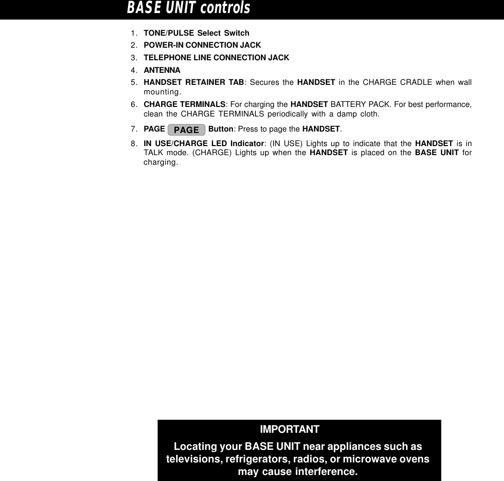 IMPORTANTLocating your BASE UNIT near appliances such astelevisions, refrigerators, radios, or microwave ovensmay cause interference.BASE UNIT controls1. TONE/PULSE Select Switch2. POWER-IN CONNECTION JACK3. TELEPHONE LINE CONNECTION JACK4. ANTENNA5. HANDSET RETAINER TAB: Secures the HANDSET in the CHARGE CRADLE when wallmounting.6. CHARGE TERMINALS: For charging the HANDSET BATTERY PACK. For best performance,clean the CHARGE TERMINALS periodically with a damp cloth.7. PAGE  PAGE  Button: Press to page the HANDSET.8. IN USE/CHARGE LED Indicator: (IN USE) Lights up to indicate that the HANDSET is inTALK mode. (CHARGE) Lights up when the HANDSET is placed on the BASE UNIT forcharging.