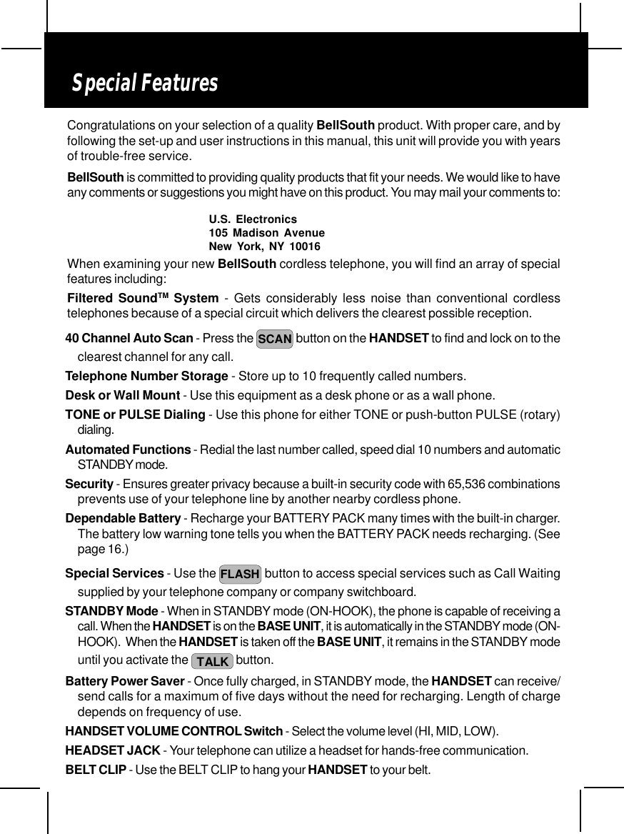 Special FeaturesWhen examining your new BellSouth cordless telephone, you will find an array of specialfeatures including:Filtered SoundTM System - Gets considerably less noise than conventional cordlesstelephones because of a special circuit which delivers the clearest possible reception.40 Channel Auto Scan - Press the  SCAN button on the HANDSET to find and lock on to theclearest channel for any call.Telephone Number Storage - Store up to 10 frequently called numbers.Desk or Wall Mount - Use this equipment as a desk phone or as a wall phone.TONE or PULSE Dialing - Use this phone for either TONE or push-button PULSE (rotary)dialing.Automated Functions - Redial the last number called, speed dial 10 numbers and automaticSTANDBY mode.Security - Ensures greater privacy because a built-in security code with 65,536 combinationsprevents use of your telephone line by another nearby cordless phone.Dependable Battery - Recharge your BATTERY PACK many times with the built-in charger.The battery low warning tone tells you when the BATTERY PACK needs recharging. (Seepage 16.)Special Services - Use the FLASH  button to access special services such as Call Waitingsupplied by your telephone company or company switchboard.STANDBY Mode - When in STANDBY mode (ON-HOOK), the phone is capable of receiving acall. When the HANDSET is on the BASE UNIT, it is automatically in the STANDBY mode (ON-HOOK).  When the HANDSET is taken off the BASE UNIT, it remains in the STANDBY modeuntil you activate the  TALK  button.Battery Power Saver - Once fully charged, in STANDBY mode, the HANDSET can receive/send calls for a maximum of five days without the need for recharging. Length of chargedepends on frequency of use.HANDSET VOLUME CONTROL Switch - Select the volume level (HI, MID, LOW).HEADSET JACK - Your telephone can utilize a headset for hands-free communication.BELT CLIP - Use the BELT CLIP to hang your HANDSET to your belt.Congratulations on your selection of a quality BellSouth product. With proper care, and byfollowing the set-up and user instructions in this manual, this unit will provide you with yearsof trouble-free service.BellSouth is committed to providing quality products that fit your needs. We would like to haveany comments or suggestions you might have on this product. You may mail your comments to:U.S. Electronics105 Madison AvenueNew York, NY 10016