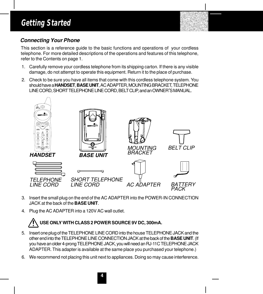 4Connecting Your PhoneThis section is a reference guide to the basic functions and operations of  your cordlesstelephone. For more detailed descriptions of the operations and features of this telephone,refer to the Contents on page 1.1. Carefully remove your cordless telephone from its shipping carton. If there is any visibledamage, do not attempt to operate this equipment. Return it to the place of purchase.2. Check to be sure you have all items that come with this cordless telephone system. Youshould have a HANDSET, BASE UNIT, AC ADAPTER, MOUNTING BRACKET, TELEPHONELINE CORD, SHORT TELEPHONE LINE CORD, BELT CLIP, and an OWNER,S MANUAL.3. Insert the small plug on the end of the AC ADAPTER into the POWER-IN CONNECTIONJACK at the back of the BASE UNIT.4. Plug the AC ADAPTER into a 120V AC wall outlet.         USE ONLY WITH CLASS 2 POWER SOURCE 9V DC, 300mA.5. Insert one plug of the TELEPHONE LINE CORD into the house TELEPHONE JACK and theother end into the TELEPHONE LINE CONNECTION JACK at the back of the BASE UNIT. (Ifyou have an older 4-prong TELEPHONE JACK, you will need an RJ-11C TELEPHONE JACKADAPTER. This adapter is available at the same place you purchased your telephone.)6. We recommend not placing this unit next to appliances. Doing so may cause interference.Getting StartedBELT CLIPBASE UNITMOUNTINGBRACKETHANDSET2.4GHzCHARGEPAGEIN USEAC ADAPTERSHORT TELEPHONE LINE CORDTELEPHONELINE CORD BATTERY PACK2.4GHzIN USEBATT LOWFLASHREDI ALTALKMEMOPAUSEDEFABCGHI JK L MNOTUVPRS WX YOPERTONE1236547890#SCAN