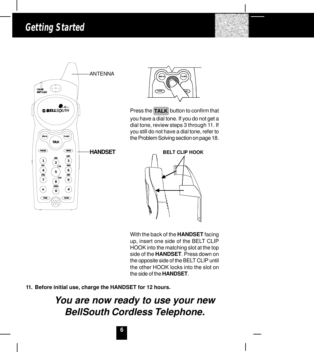 6Getting StartedTALKMEMOPAUSEdefFLASHREDIALPress the  TALK  button to confirm thatyou have a dial tone. If you do not get adial tone, review steps 3 through 11. Ifyou still do not have a dial tone, refer tothe Problem Solving section on page 18.BELT CLIP HOOKWith the back of the HANDSET facingup, insert one side of the BELT CLIPHOOK into the matching slot at the topside of the HANDSET. Press down onthe opposite side of the BELT CLIP untilthe other HOOK locks into the slot onthe side of the HANDSET.11. Before initial use, charge the HANDSET for 12 hours.You are now ready to use your newBellSouth Cordless Telephone.ANTENNAHANDSETTALKMEMOPAUSEDEFABCGHI JKL MNOTUVPRS WXYOPERTONE1236547890#IN USEBATT LOWFLASHREDIALSCAN2.4GHzHANDSET