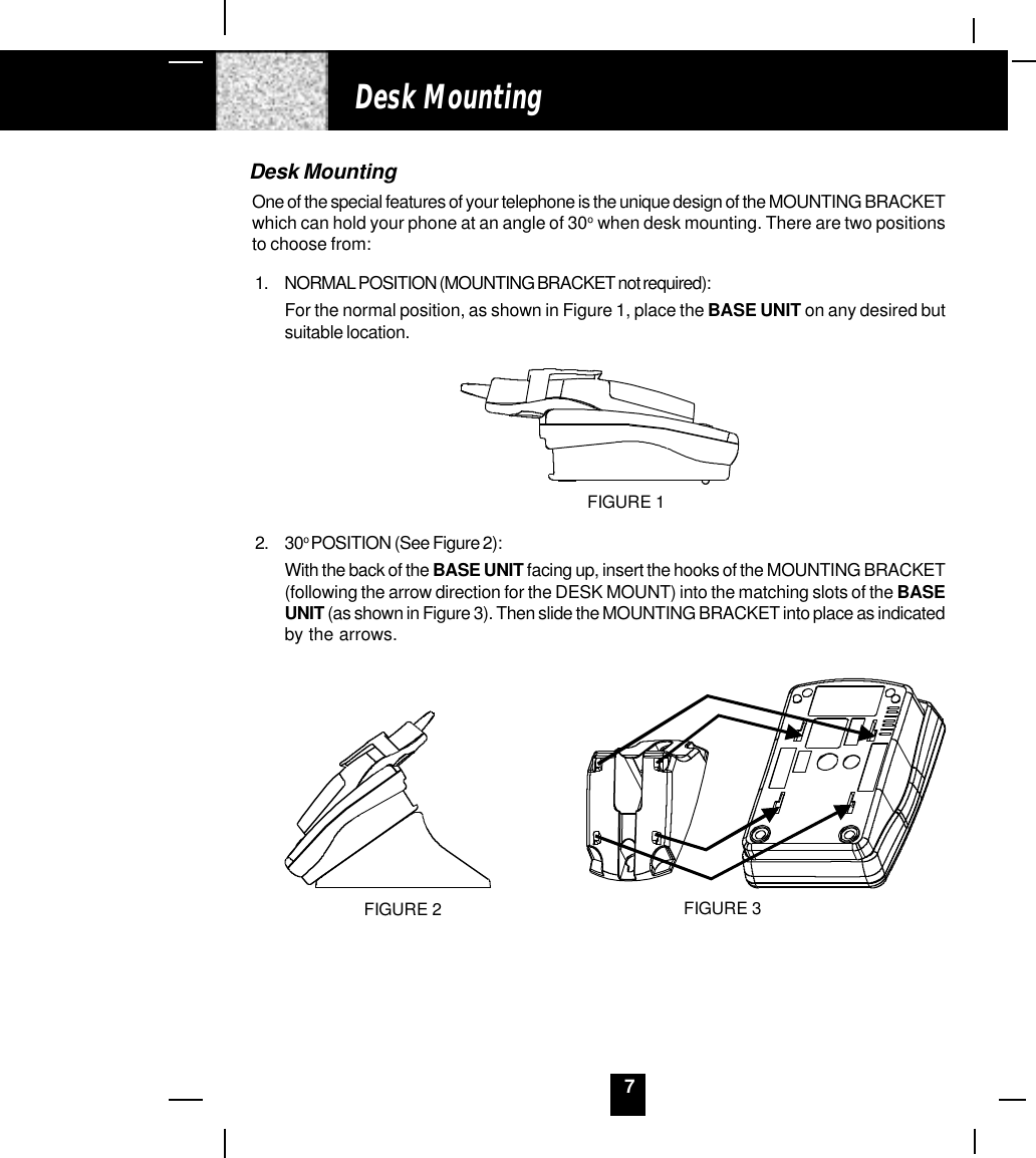 7Desk MountingOne of the special features of your telephone is the unique design of the MOUNTING BRACKETwhich can hold your phone at an angle of 30o  when desk mounting. There are two positionsto choose from:1. NORMAL POSITION (MOUNTING BRACKET not required):For the normal position, as shown in Figure 1, place the BASE UNIT on any desired butsuitable location.FIGURE 12. 30o POSITION (See Figure 2):With the back of the BASE UNIT facing up, insert the hooks of the MOUNTING BRACKET(following the arrow direction for the DESK MOUNT) into the matching slots of the BASEUNIT (as shown in Figure 3). Then slide the MOUNTING BRACKET into place as indicatedby the arrows.FIGURE 2 FIGURE 3Desk Mounting