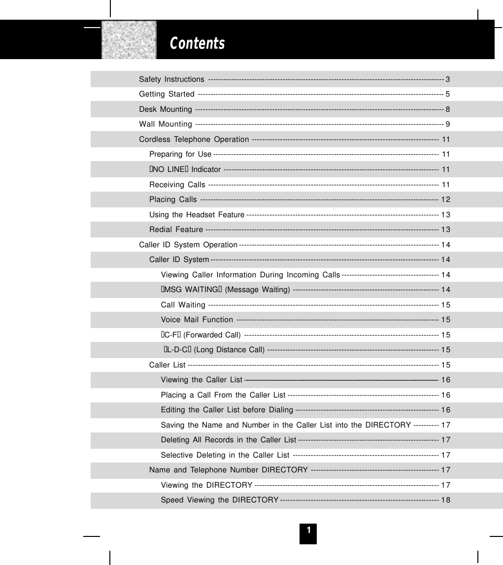 1ContentsSafety Instructions -------------------------------------------------------------------------------------------- 3Getting Started ------------------------------------------------------------------------------------------------ 5Desk Mounting ------------------------------------------------------------------------------------------------- 8Wall Mounting ------------------------------------------------------------------------------------------------- 9Cordless Telephone Operation ------------------------------------------------------------------------- 11Preparing for Use ---------------------------------------------------------------------------------------- 11“NO LINE“ Indicator ------------------------------------------------------------------------------------ 11Receiving Calls ------------------------------------------------------------------------------------------ 11Placing Calls --------------------------------------------------------------------------------------------- 12Using the Headset Feature --------------------------------------------------------------------------- 13Redial Feature ------------------------------------------------------------------------------------------- 13Caller ID System Operation ------------------------------------------------------------------------------ 14Caller ID System ----------------------------------------------------------------------------------------- 14Viewing Caller Information During Incoming Calls -------------------------------------- 14“MSG WAITING“ (Message Waiting) --------------------------------------------------------- 14Call Waiting ------------------------------------------------------------------------------------------ 15Voice Mail Function ------------------------------------------------------------------------------- 15“C-F“ (Forwarded Call) ---------------------------------------------------------------------------- 15 “L-D-C“ (Long Distance Call) ------------------------------------------------------------------- 15Caller List -------------------------------------------------------------------------------------------------- 15Viewing the Caller List ---------------------------------------------------------------------------- 16Placing a Call From the Caller List ----------------------------------------------------------- 16Editing the Caller List before Dialing -------------------------------------------------------- 16Saving the Name and Number in the Caller List into the DIRECTORY ---------- 17Deleting All Records in the Caller List ------------------------------------------------------- 17Selective Deleting in the Caller List --------------------------------------------------------- 17Name and Telephone Number DIRECTORY -------------------------------------------------- 17Viewing the DIRECTORY ------------------------------------------------------------------------ 17Speed Viewing the DIRECTORY -------------------------------------------------------------- 18