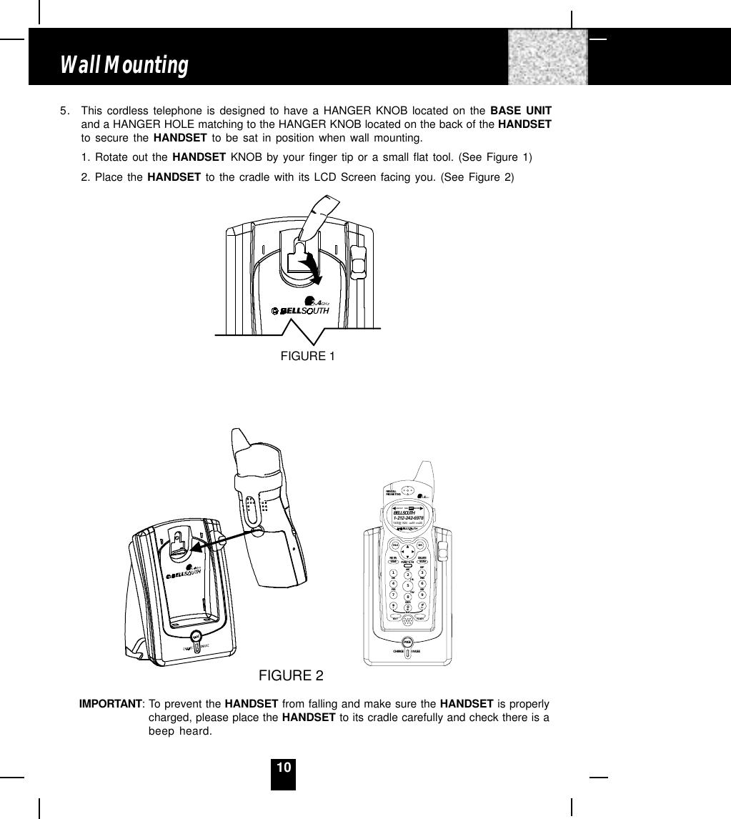 105. This cordless telephone is designed to have a HANGER KNOB located on the BASE UNITand a HANGER HOLE matching to the HANGER KNOB located on the back of the HANDSETto secure the HANDSET to be sat in position when wall mounting.1. Rotate out the HANDSET KNOB by your finger tip or a small flat tool. (See Figure 1)2. Place the HANDSET to the cradle with its LCD Screen facing you. (See Figure 2)IMPORTANT: To prevent the HANDSET from falling and make sure the HANDSET is properlycharged, please place the HANDSET to its cradle carefully and check there is abeep heard.Wall Mounting2.4GHzFIGURE 1FIGURE 2CHARGEPAGEIN USEDEFABCGHI JKL MNOTUVPRS WXYOPER1236547890#NEW CALLMSG WAITING 2.4GHzTALK DIRDELETESCANSAVERE/PA FUNC/V.M.DIALEDIT FL AS H71+10BELLSOUTH1-212-242-697810:00      8/24        18        30AM NEWPM TOTALL-D-C C- F MSG DIRCALL BATT