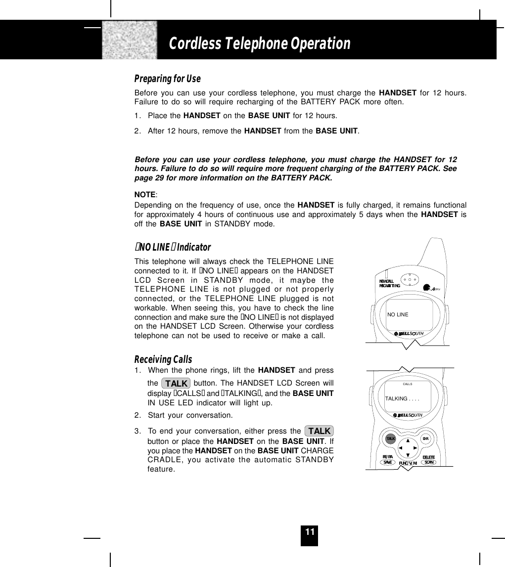 11Preparing for UseBefore you can use your cordless telephone, you must charge the HANDSET for 12 hours.Failure to do so will require recharging of the BATTERY PACK more often.1. Place the HANDSET on the BASE UNIT for 12 hours.2. After 12 hours, remove the HANDSET from the BASE UNIT.Before you can use your cordless telephone, you must charge the HANDSET for 12hours. Failure to do so will require more frequent charging of the BATTERY PACK. Seepage 29 for more information on the BATTERY PACK.NOTE:Depending on the frequency of use, once the HANDSET is fully charged, it remains functionalfor approximately 4 hours of continuous use and approximately 5 days when the HANDSET isoff the BASE UNIT in STANDBY mode.“NO LINE“ IndicatorThis telephone will always check the TELEPHONE LINEconnected to it. If “NO LINE“  appears on the HANDSETLCD Screen in STANDBY mode, it maybe theTELEPHONE LINE is not plugged or not properlyconnected, or the TELEPHONE LINE plugged is notworkable. When seeing this, you have to check the lineconnection and make sure the “NO LINE“ is not displayedon the HANDSET LCD Screen. Otherwise your cordlesstelephone can not be used to receive or make a call.Receiving Calls1. When the phone rings, lift the HANDSET and pressthe  TALK  button. The HANDSET LCD Screen willdisplay “CALLS“ and “TALKING“, and the BASE UNITIN USE LED indicator will light up.2. Start your conversation.3. To end your conversation, either press the  TALKbutton or place the HANDSET on the BASE UNIT. Ifyou place the HANDSET on the BASE UNIT CHARGECRADLE, you activate the automatic STANDBYfeature.Cordless Telephone OperationNEW CALLMSG WAITINGNO LINE2.4GHzTALK DIRDELETESCANSAVERE/PA FUNC/V.M.CALLSTALKING . . . .