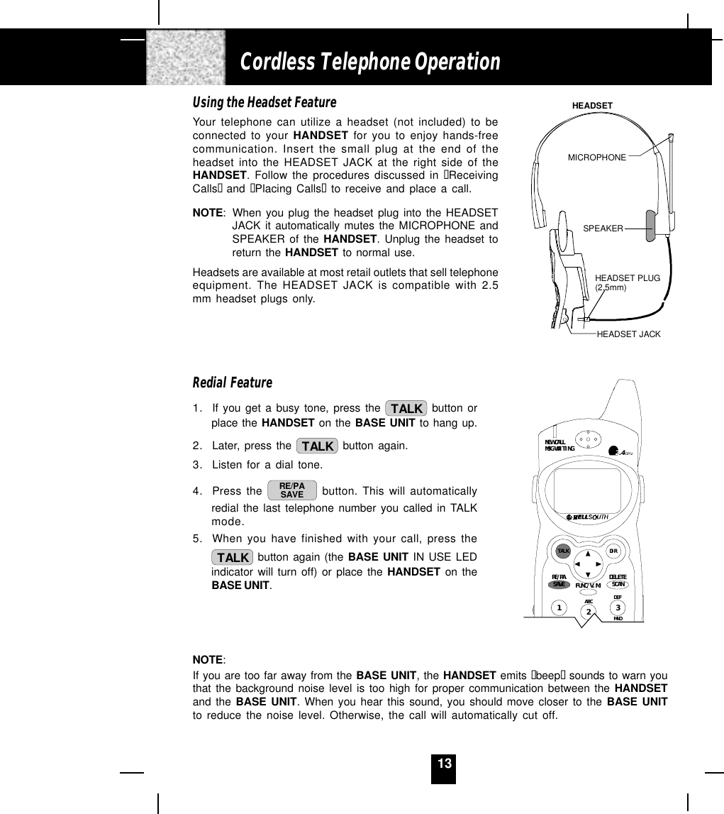 13Using the Headset FeatureYour telephone can utilize a headset (not included) to beconnected to your HANDSET for you to enjoy hands-freecommunication. Insert the small plug at the end of theheadset into the HEADSET JACK at the right side of theHANDSET. Follow the procedures discussed in “ReceivingCalls“  and “Placing Calls“ to receive and place a call.NOTE: When you plug the headset plug into the HEADSETJACK it automatically mutes the MICROPHONE andSPEAKER of the HANDSET. Unplug the headset toreturn the HANDSET to normal use.Headsets are available at most retail outlets that sell telephoneequipment. The HEADSET JACK is compatible with 2.5mm headset plugs only.Redial Feature1. If you get a busy tone, press the  TALK  button orplace the HANDSET on the BASE UNIT to hang up.2. Later, press the  TALK  button again.3. Listen for a dial tone.4. Press the  RE/PASAVE  button. This will automaticallyredial the last telephone number you called in TALKmode.5. When you have finished with your call, press theTALK  button again (the BASE UNIT IN USE LEDindicator will turn off) or place the HANDSET on theBASE UNIT.NOTE:If you are too far away from the BASE UNIT, the HANDSET emits “beep“ sounds to warn youthat the background noise level is too high for proper communication between the HANDSETand the BASE UNIT. When you hear this sound, you should move closer to the BASE UNITto reduce the noise level. Otherwise, the call will automatically cut off.Cordless Telephone OperationHEADSET JACKHEADSET PLUG(2.5mm)SPEAKERMICROPHONEHEADSETDEFABCMNO123NEW CALLMSG WAITINGTALK DIRDELETESCANSAVERE/PA FUNC/V.M.2.4GHz