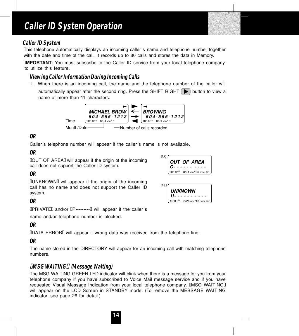 14Caller ID SystemThis telephone automatically displays an incoming caller s name and telephone number togetherwith the date and time of the call. It records up to 80 calls and stores the data in Memory.IMPORTANT: You must subscribe to the Caller ID service from your local telephone companyto utilize this feature.Viewing Caller Information During Incoming Calls1. When there is an incoming call, the name and the telephone number of the caller willautomatically appear after the second ring. Press the SHIFT RIGHT   button to view aname of more than 11 characters.MICHAEL BROW604-555-121210:00       8/24        1AM NEWBROWING        604-555-121210:00       8/24        1AM NEW##Month/DateTimeNumber of calls recordedORCaller´s telephone number will appear if the caller´s name is not available.OR“OUT OF AREA“  will appear if the origin of the incomingcall does not support the Caller ID system.OR“UNKNOWN“  will appear if the origin of the incomingcall has no name and does not support the Caller IDsystem.OR“PRIVATE“  and/or “P---------“ will appear if the caller sname and/or telephone number is blocked.OR“DATA ERROR“  will appear if wrong data was received from the telephone line.ORThe name stored in the DIRECTORY will appear for an incoming call with matching telephonenumbers.“MSG WAITING“  (Message Waiting)The MSG WAITING GREEN LED indicator will blink when there is a message for you from yourtelephone company if you have subscribed to Voice Mail message service and if you haverequested Visual Message Indication from your local telephone company. “MSG WAITING“will appear on the LCD Screen in STANDBY mode. (To remove the MESSAGE WAITINGindicator, see page 26 for detail.)Caller ID System OperationUNKNOWNU- - - - - -  - - - -e.g.OUT  OF  AREAO- - - - - -  - - - -10:00       8/24       13        42AM NEW TOTALe.g.# 10:00       8/24       13        42AM NEW TOTAL# 