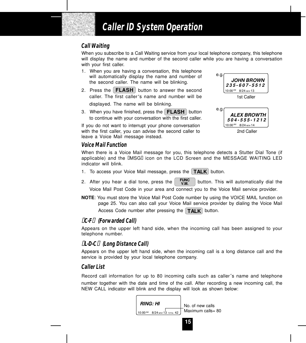 15Call WaitingWhen you subscribe to a Call Waiting service from your local telephone company, this telephonewill display the name and number of the second caller while you are having a conversationwith your first caller.1. When you are having a conversation, this telephonewill automatically display the name and number ofthe second caller. The name will be blinking.2. Press the  FLASH  button to answer the secondcaller. The first caller s name and number will bedisplayed. The name will be blinking.3. When you have finished, press the  FLASH  buttonto continue with your conversation with the first caller.If you do not want to interrupt your phone conversationwith the first caller, you can advise the second caller toleave a Voice Mail message instead.Voice Mail FunctionWhen there is a Voice Mail message for you, this telephone detects a Stutter Dial Tone (ifapplicable) and the “MSG“ icon on the LCD Screen and the MESSAGE WAITING LEDindicator will blink.1. To access your Voice Mail message, press the  TALK  button.2. After you hear a dial tone, press the  FUNCV.M.  button. This will automatically dial theVoice Mail Post Code in your area and connect you to the Voice Mail service provider.NOTE: You must store the Voice Mail Post Code number by using the VOICE MAIL function onpage 25. You can also call your Voice Mail service provider by dialing the Voice MailAccess Code number after pressing the  TALK  button.“C-F“  (Forwarded Call)Appears on the upper left hand side, when the incoming call has been assigned to yourtelephone number.“L-D-C“  (Long Distance Call)Appears on the upper left hand side, when the incoming call is a long distance call and theservice is provided by your local telephone company.Caller ListRecord call information for up to 80 incoming calls such as caller s name and telephonenumber together with the date and time of the call. After recording a new incoming call, theNEW CALL indicator will blink and the display will look as shown below:RING: HI10:00       8/24      13         42AM NEW TOTALNo. of new callsMaximum calls= 80Caller ID System Operation10:00       8/24      13         AM NEWe.g.JOHN BROWN235-607-55121st Caller10:00       8/24      14         AM NEWe.g.ALEX BROWTH504-555-12122nd Caller