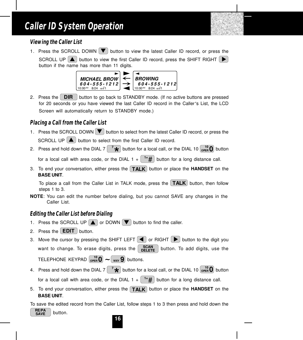 16Viewing the Caller List1. Press the SCROLL DOWN   button to view the latest Caller ID record, or press theSCROLL UP   button to view the first Caller ID record, press the SHIFT RIGHT button if the name has more than 11 digits.MICHAEL BROW604-555-121210:00       8/24        1AM NEWBROWING        604-555-121210:00       8/24       1AM NEW##2. Press the  DIR  button to go back to STANDBY mode. (If no active buttons are pressedfor 20 seconds or you have viewed the last Caller ID record in the Caller s List, the LCDScreen will automatically return to STANDBY mode.)Placing a Call from the Caller List1. Press the SCROLL DOWN   button to select from the latest Caller ID record, or press theSCROLL UP   button to select from the first Caller ID record.2. Press and hold down the DIAL 7  7 button for a local call, or the DIAL 10  010OPER  buttonfor a local call with area code, or the DIAL 1 +  #1+  button for a long distance call.3. To end your conversation, either press the  TALK  button or place the HANDSET on theBASE UNIT.To place a call from the Caller List in TALK mode, press the  TALK  button, then followsteps 1 to 3.NOTE: You can edit the number before dialing, but you cannot SAVE any changes in theCaller List.Editing the Caller List before Dialing1. Press the SCROLL UP   or DOWN   button to find the caller.2. Press the  EDIT  button.3. Move the cursor by pressing the SHIFT LEFT   or RIGHT   button to the digit youwant to change. To erase digits, press the  SCANDELETE  button. To add digits, use theTELEPHONE KEYPAD  ~010OPER 9WXY  buttons.4. Press and hold down the DIAL 7  7 button for a local call, or the DIAL 10  010OPER  buttonfor a local call with area code, or the DIAL 1 +  #1+  button for a long distance call.5. To end your conversation, either press the  TALK  button or place the HANDSET on theBASE UNIT.To save the edited record from the Caller List, follow steps 1 to 3 then press and hold down theRE/PASAVE  button.Caller ID System Operation