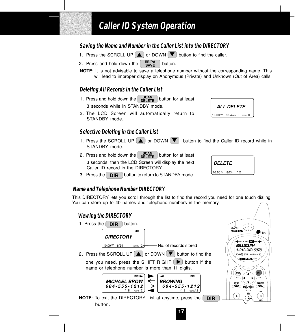 17Saving the Name and Number in the Caller List into the DIRECTORY1. Press the SCROLL UP   or DOWN   button to find the caller.2. Press and hold down the  RE/PASAVE  button.NOTE: It is not advisable to save a telephone number without the corresponding name. Thiswill lead to improper display on Anonymous (Private) and Unknown (Out of Area) calls.Deleting All Records in the Caller List1. Press and hold down the  SCANDELETE  button for at least3 seconds while in STANDBY mode.2. The LCD Screen will automatically return toSTANDBY mode.Selective Deleting in the Caller List1. Press the SCROLL UP   or DOWN    button to find the Caller ID record while inSTANDBY mode.2. Press and hold down the  SCANDELETE  button for at least3 seconds, then the LCD Screen will display the nextCaller ID record in the DIRECTORY.3. Press the  DIR  button to return to STANDBY mode.Name and Telephone Number DIRECTORYThis DIRECTORY lets you scroll through the list to find the record you need for one touch dialing.You can store up to 40 names and telephone numbers in the memory.Viewing the DIRECTORY1. Press the  DIR  button.2. Press the SCROLL UP   or DOWN   button to find theone you need, press the SHIFT RIGHT   button if thename or telephone number is more than 11 digits.NOTE: To exit the DIRECTORY List at anytime, press the  DIRbutton.Caller ID System OperationALL DELETE10:00       8/24       0          0AM NEW TOTALDELETE10:00       8/24        2AM # DIRECTORY10:00       8/24                   12AM TOTAL No. of records storedDIRMICHAEL BROW604-555-12128           12BROWING        604-555-1212TOTAL 8           12TOTAL#  # DIR DIRDEFABCMNO123NEW CALLMSG WAITINGTALK DIRDELETESCANSAVERE/PA FUNC/V.M.2.4GHzBELLSOUTH1-212-242-697810:00      8/24        18        30AM NEWPM TOTALL- D-C  C- F MSG  DI RCALL BATT