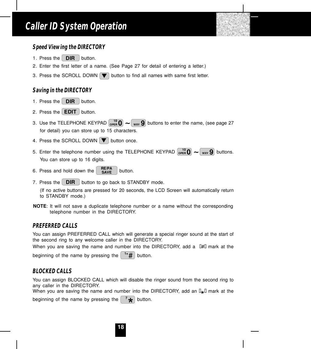 18Speed Viewing the DIRECTORY1. Press the  DIR  button.2. Enter the first letter of a name. (See Page 27 for detail of entering a letter.)3. Press the SCROLL DOWN   button to find all names with same first letter.Saving in the DIRECTORY1. Press the  DIR  button.2. Press the  EDIT  button.3. Use the TELEPHONE KEYPAD  ~010OPER 9WXY  buttons to enter the name, (see page 27for detail) you can store up to 15 characters.4. Press the SCROLL DOWN   button once.5. Enter the telephone number using the TELEPHONE KEYPAD  ~010OPER 9WXY  buttons.You can store up to 16 digits.6. Press and hold down the  RE/PASAVE  button.7. Press the  DIR  button to go back to STANDBY mode.(If no active buttons are pressed for 20 seconds, the LCD Screen will automatically returnto STANDBY mode.)NOTE: It will not save a duplicate telephone number or a name without the correspondingtelephone number in the DIRECTORY.PREFERRED CALLSYou can assign PREFERRED CALL which will generate a special ringer sound at the start ofthe second ring to any welcome caller in the DIRECTORY.When you are saving the name and number into the DIRECTORY, add a  “#“  mark at thebeginning of the name by pressing the  #1+  button.BLOCKED CALLSYou can assign BLOCKED CALL which will disable the ringer sound from the second ring toany caller in the DIRECTORY.When you are saving the name and number into the DIRECTORY, add an ““  mark at thebeginning of the name by pressing the  7 button.Caller ID System Operation