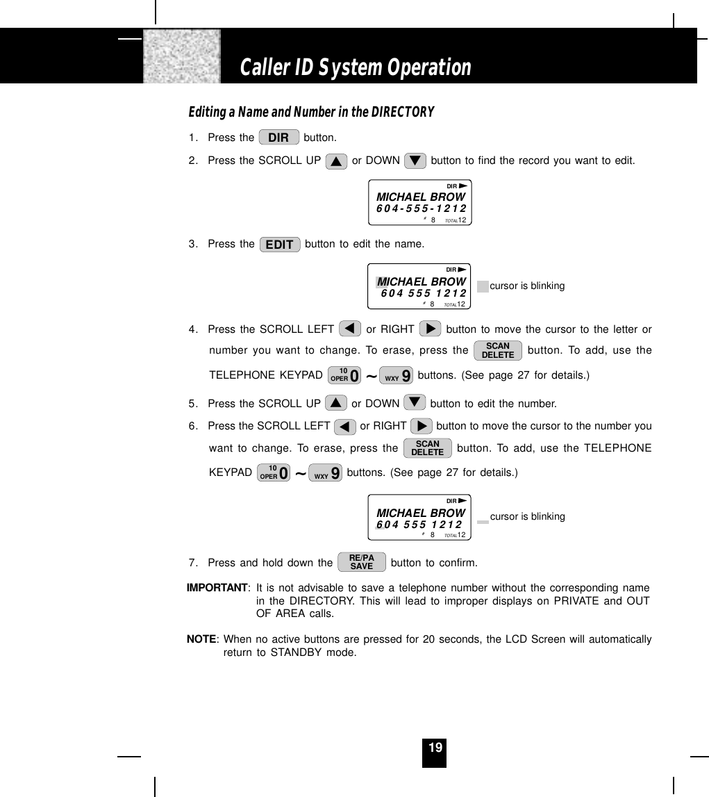 19Editing a Name and Number in the DIRECTORY1. Press the  DIR  button.2. Press the SCROLL UP   or DOWN   button to find the record you want to edit.MICHAEL BROW604-555-12128           12TOTAL# DIR3. Press the  EDIT  button to edit the name.                                8           12TOTALMICHAEL BROW604 555 1212 cursor is blinking# DIR4. Press the SCROLL LEFT   or RIGHT   button to move the cursor to the letter ornumber you want to change. To erase, press the  SCANDELETE  button. To add, use theTELEPHONE KEYPAD  ~010OPER 9WXY  buttons. (See page 27 for details.)5. Press the SCROLL UP   or DOWN   button to edit the number.6. Press the SCROLL LEFT   or RIGHT   button to move the cursor to the number youwant to change. To erase, press the  SCANDELETE  button. To add, use the TELEPHONEKEYPAD  ~010OPER 9WXY  buttons. (See page 27 for details.)                          8           12TOTALMICHAEL BROW604 555 1212 cursor is blinking# DIR7. Press and hold down the  RE/PASAVE  button to confirm.IMPORTANT: It is not advisable to save a telephone number without the corresponding namein the DIRECTORY. This will lead to improper displays on PRIVATE and OUTOF AREA calls.NOTE: When no active buttons are pressed for 20 seconds, the LCD Screen will automaticallyreturn to STANDBY mode.Caller ID System Operation