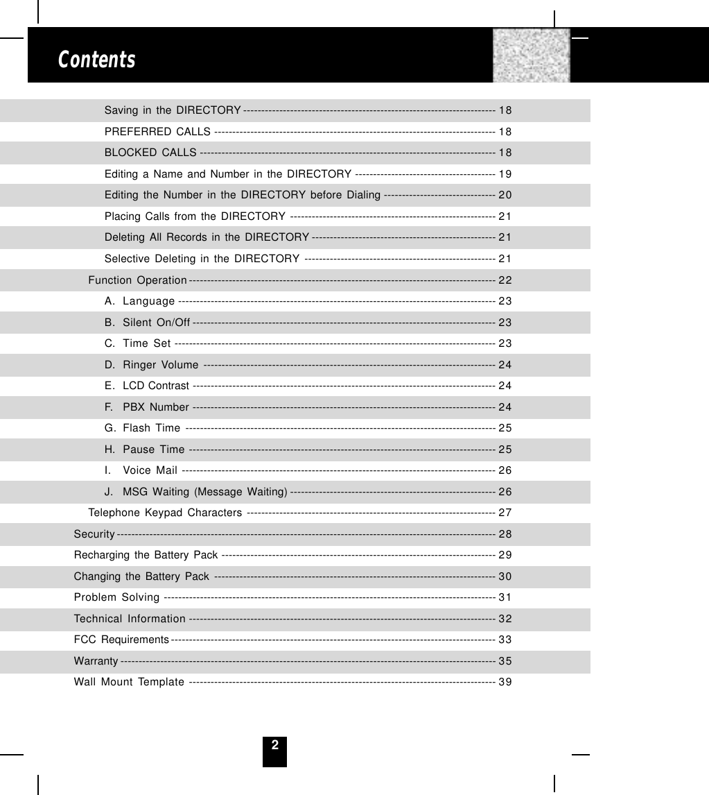 2ContentsSaving in the DIRECTORY ---------------------------------------------------------------------- 18PREFERRED CALLS ------------------------------------------------------------------------------ 18BLOCKED CALLS ---------------------------------------------------------------------------------- 18Editing a Name and Number in the DIRECTORY --------------------------------------- 19Editing the Number in the DIRECTORY before Dialing ------------------------------- 20Placing Calls from the DIRECTORY --------------------------------------------------------- 21Deleting All Records in the DIRECTORY --------------------------------------------------- 21Selective Deleting in the DIRECTORY ----------------------------------------------------- 21Function Operation ------------------------------------------------------------------------------------- 22A. Language ---------------------------------------------------------------------------------------- 23B. Silent On/Off ------------------------------------------------------------------------------------ 23C. Time Set ----------------------------------------------------------------------------------------- 23D. Ringer Volume --------------------------------------------------------------------------------- 24E. LCD Contrast ------------------------------------------------------------------------------------ 24F. PBX Number ------------------------------------------------------------------------------------ 24G. Flash Time -------------------------------------------------------------------------------------- 25H. Pause Time ------------------------------------------------------------------------------------- 25I. Voice Mail --------------------------------------------------------------------------------------- 26J. MSG Waiting (Message Waiting) --------------------------------------------------------- 26Telephone Keypad Characters --------------------------------------------------------------------- 27Security--------------------------------------------------------------------------------------------------------- 28Recharging the Battery Pack ---------------------------------------------------------------------------- 29Changing the Battery Pack ------------------------------------------------------------------------------ 30Problem Solving -------------------------------------------------------------------------------------------- 31Technical Information ------------------------------------------------------------------------------------- 32FCC Requirements------------------------------------------------------------------------------------------ 33Warranty -------------------------------------------------------------------------------------------------------- 35Wall Mount Template ------------------------------------------------------------------------------------- 39