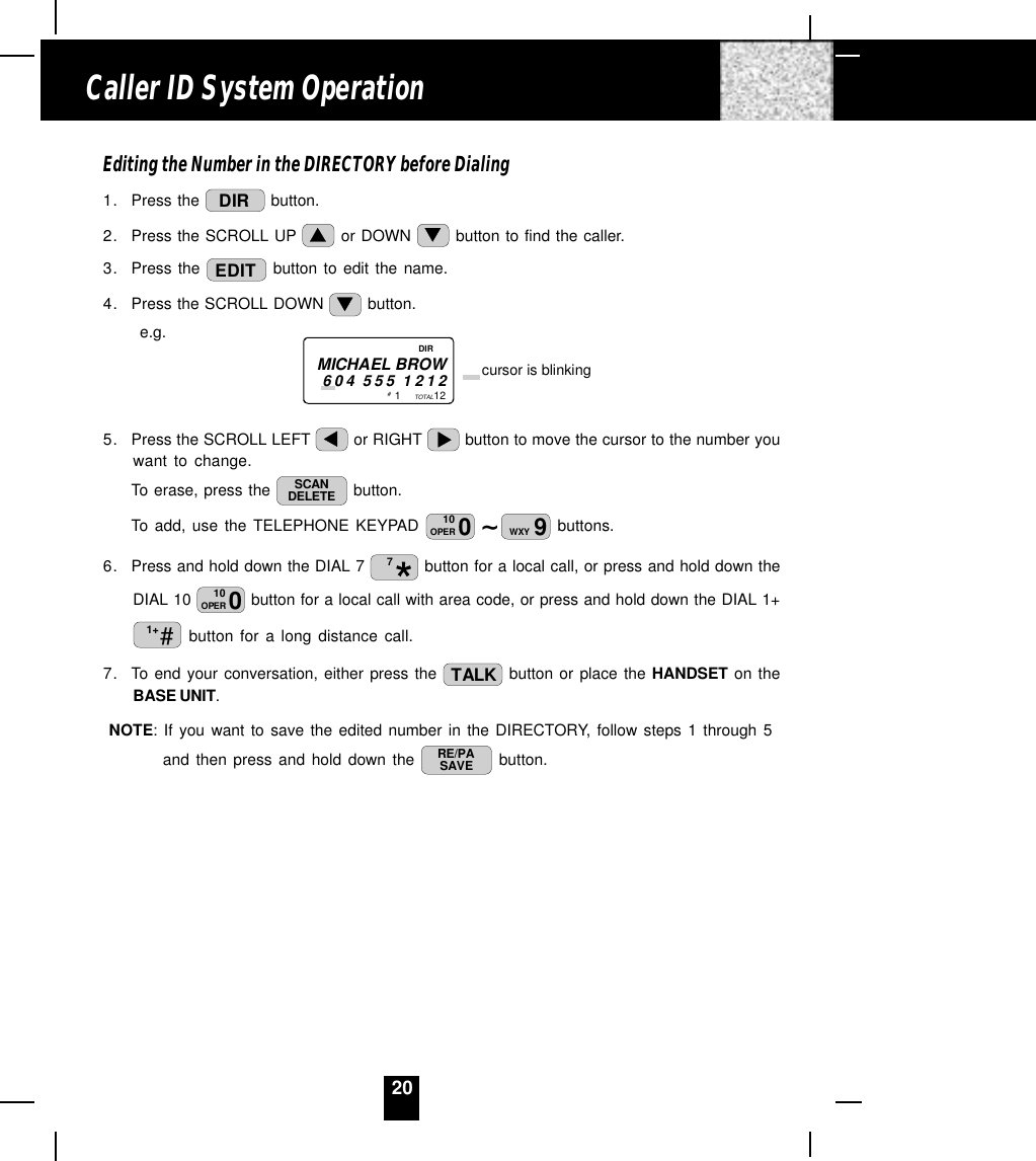 20Editing the Number in the DIRECTORY before Dialing1. Press the  DIR  button.2. Press the SCROLL UP   or DOWN   button to find the caller.3. Press the  EDIT  button to edit the name.4. Press the SCROLL DOWN   button.      e.g.5. Press the SCROLL LEFT   or RIGHT   button to move the cursor to the number youwant to change.To erase, press the  SCANDELETE  button.To add, use the TELEPHONE KEYPAD  ~010OPER 9WXY  buttons.6. Press and hold down the DIAL 7  7 button for a local call, or press and hold down theDIAL 10  010OPER  button for a local call with area code, or press and hold down the DIAL 1+#1+  button for a long distance call.7. To end your conversation, either press the  TALK  button or place the HANDSET on theBASE UNIT.NOTE: If you want to save the edited number in the DIRECTORY, follow steps 1 through 5and then press and hold down the  RE/PASAVE  button.Caller ID System Operation1           12TOTALMICHAEL BROW604 555 1212 cursor is blinking# DIR