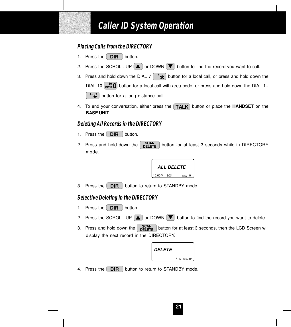 21Placing Calls from the DIRECTORY1. Press the  DIR  button.2. Press the SCROLL UP   or DOWN   button to find the record you want to call.3. Press and hold down the DIAL 7  7 button for a local call, or press and hold down theDIAL 10  010OPER  button for a local call with area code, or press and hold down the DIAL 1+#1+  button for a long distance call.4. To end your conversation, either press the  TALK  button or place the HANDSET on theBASE UNIT.Deleting All Records in the DIRECTORY1. Press the  DIR  button.2. Press and hold down the  SCANDELETE  button for at least 3 seconds while in DIRECTORYmode.ALL DELETE10:00       8/24                    0AM TOTAL3. Press the  DIR  button to return to STANDBY mode.Selective Deleting in the DIRECTORY1. Press the  DIR  button.2. Press the SCROLL UP   or DOWN   button to find the record you want to delete.3. Press and hold down the  SCANDELETE  button for at least 3 seconds, then the LCD Screen willdisplay the next record in the DIRECTORY.DELETE5         12TOTAL# 4. Press the  DIR  button to return to STANDBY mode.Caller ID System Operation