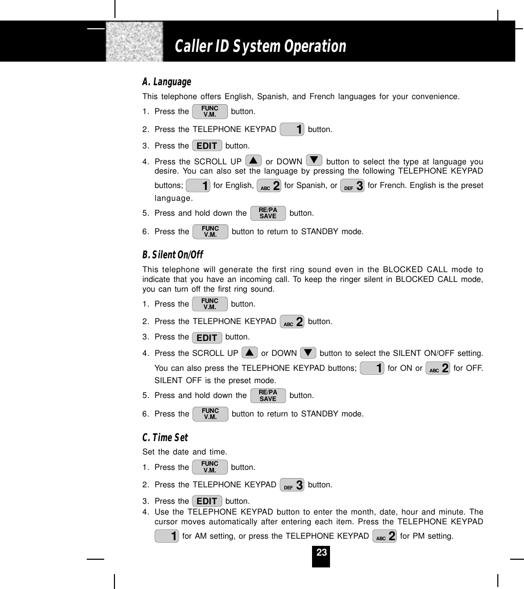 23A. LanguageThis telephone offers English, Spanish, and French languages for your convenience.1. Press the  FUNCV.M.  button.2. Press the TELEPHONE KEYPAD  1 button.3. Press the  EDIT  button.4. Press the SCROLL UP   or DOWN   button to select the type at language youdesire. You can also set the language by pressing the following TELEPHONE KEYPADbuttons;  1 for English,  2ABC  for Spanish, or  3DEF  for French. English is the presetlanguage.5. Press and hold down the  RE/PASAVE  button.6. Press the  FUNCV.M.  button to return to STANDBY mode.B. Silent On/OffThis telephone will generate the first ring sound even in the BLOCKED CALL mode toindicate that you have an incoming call. To keep the ringer silent in BLOCKED CALL mode,you can turn off the first ring sound.1. Press the  FUNCV.M.  button.2. Press the TELEPHONE KEYPAD  2ABC  button.3. Press the  EDIT  button.4. Press the SCROLL UP   or DOWN   button to select the SILENT ON/OFF setting.You can also press the TELEPHONE KEYPAD buttons;  1 for ON or  2ABC  for OFF.SILENT OFF is the preset mode.5. Press and hold down the  RE/PASAVE  button.6. Press the  FUNCV.M.  button to return to STANDBY mode.C. Time SetSet the date and time.1. Press the  FUNCV.M.  button.2. Press the TELEPHONE KEYPAD  3DEF  button.3. Press the  EDIT  button.4. Use the TELEPHONE KEYPAD button to enter the month, date, hour and minute. Thecursor moves automatically after entering each item. Press the TELEPHONE KEYPAD1 for AM setting, or press the TELEPHONE KEYPAD  2ABC  for PM setting.Caller ID System Operation