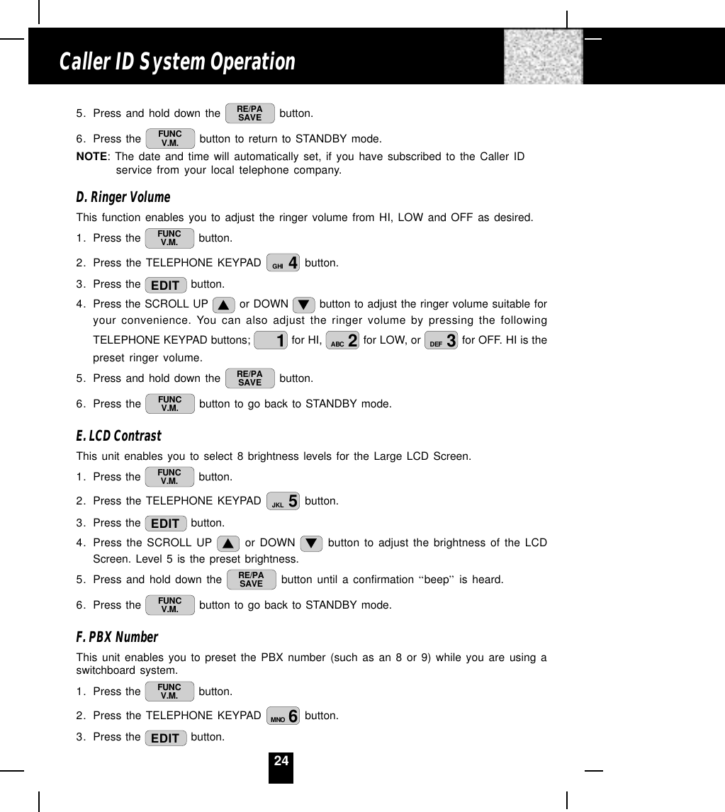 245. Press and hold down the  RE/PASAVE  button.6. Press the  FUNCV.M.  button to return to STANDBY mode.NOTE: The date and time will automatically set, if you have subscribed to the Caller IDservice from your local telephone company.D. Ringer VolumeThis function enables you to adjust the ringer volume from HI, LOW and OFF as desired.1. Press the  FUNCV.M.  button.2. Press the TELEPHONE KEYPAD  4GHI  button.3. Press the  EDIT  button.4. Press the SCROLL UP   or DOWN   button to adjust the ringer volume suitable foryour convenience. You can also adjust the ringer volume by pressing the followingTELEPHONE KEYPAD buttons;  1 for HI,  2ABC  for LOW, or  3DEF  for OFF. HI is thepreset ringer volume.5. Press and hold down the  RE/PASAVE  button.6. Press the  FUNCV.M.  button to go back to STANDBY mode.E. LCD ContrastThis unit enables you to select 8 brightness levels for the Large LCD Screen.1. Press the  FUNCV.M.  button.2. Press the TELEPHONE KEYPAD  5JKL  button.3. Press the  EDIT  button.4. Press the SCROLL UP   or DOWN   button to adjust the brightness of the LCDScreen. Level 5 is the preset brightness.5. Press and hold down the  RE/PASAVE  button until a confirmation “beep” is heard.6. Press the  FUNCV.M.  button to go back to STANDBY mode.F. PBX NumberThis unit enables you to preset the PBX number (such as an 8 or 9) while you are using aswitchboard system.1. Press the  FUNCV.M.  button.2. Press the TELEPHONE KEYPAD  6MNO  button.3. Press the  EDIT  button.Caller ID System Operation