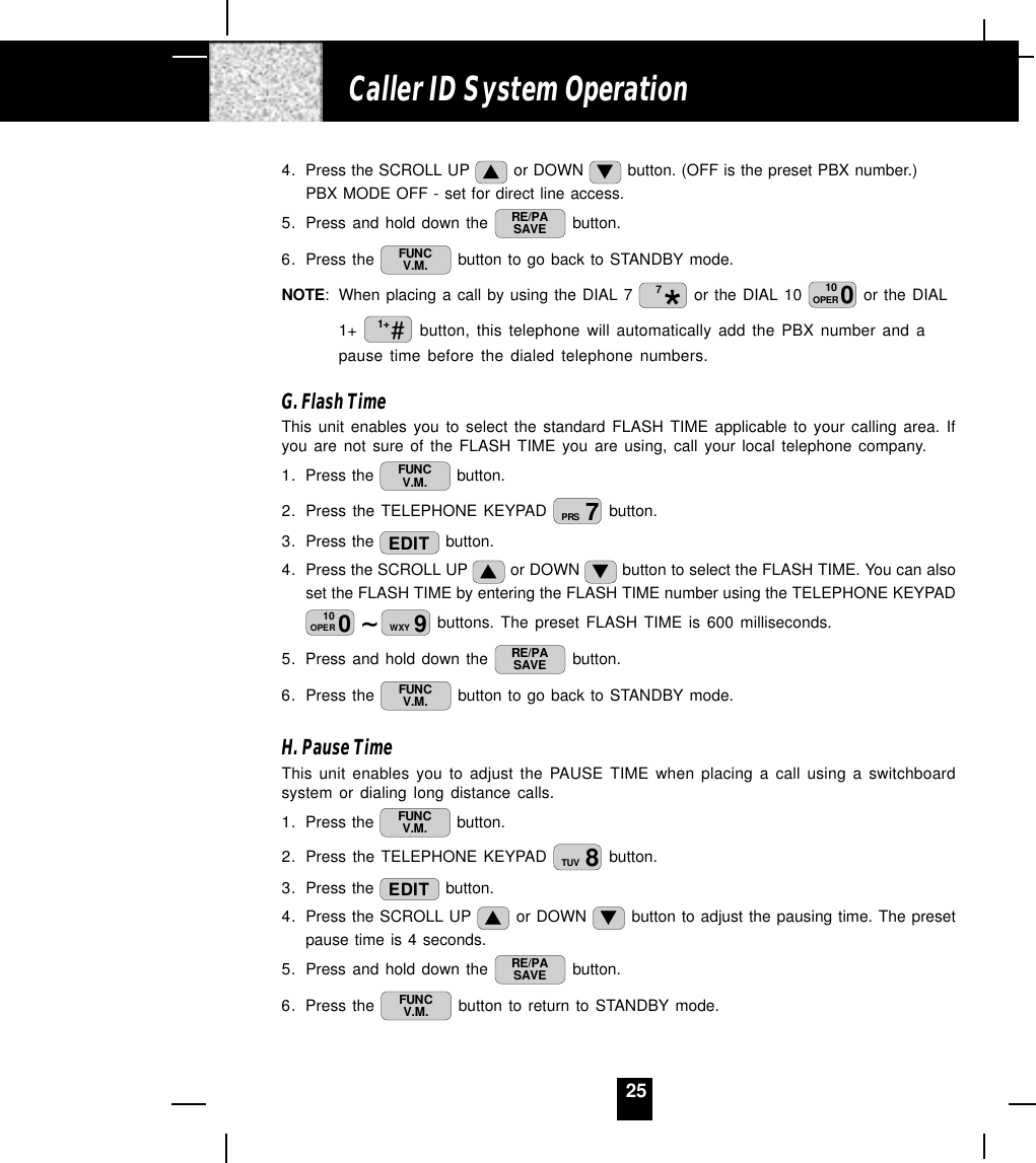 254. Press the SCROLL UP   or DOWN   button. (OFF is the preset PBX number.)PBX MODE OFF - set for direct line access.5. Press and hold down the  RE/PASAVE  button.6. Press the  FUNCV.M.  button to go back to STANDBY mode.NOTE: When placing a call by using the DIAL 7  7 or the DIAL 10  010OPER  or the DIAL1+  #1+  button, this telephone will automatically add the PBX number and apause time before the dialed telephone numbers.G. Flash TimeThis unit enables you to select the standard FLASH TIME applicable to your calling area. Ifyou are not sure of the FLASH TIME you are using, call your local telephone company.1. Press the  FUNCV.M.  button.2. Press the TELEPHONE KEYPAD  7PRS  button.3. Press the  EDIT  button.4. Press the SCROLL UP   or DOWN   button to select the FLASH TIME. You can alsoset the FLASH TIME by entering the FLASH TIME number using the TELEPHONE KEYPAD~010OPER 9WXY  buttons. The preset FLASH TIME is 600 milliseconds.5. Press and hold down the  RE/PASAVE  button.6. Press the  FUNCV.M.  button to go back to STANDBY mode.H. Pause TimeThis unit enables you to adjust the PAUSE TIME when placing a call using a switchboardsystem or dialing long distance calls.1. Press the  FUNCV.M.  button.2. Press the TELEPHONE KEYPAD  8TUV  button.3. Press the  EDIT  button.4. Press the SCROLL UP   or DOWN   button to adjust the pausing time. The presetpause time is 4 seconds.5. Press and hold down the  RE/PASAVE  button.6. Press the  FUNCV.M.  button to return to STANDBY mode.Caller ID System Operation