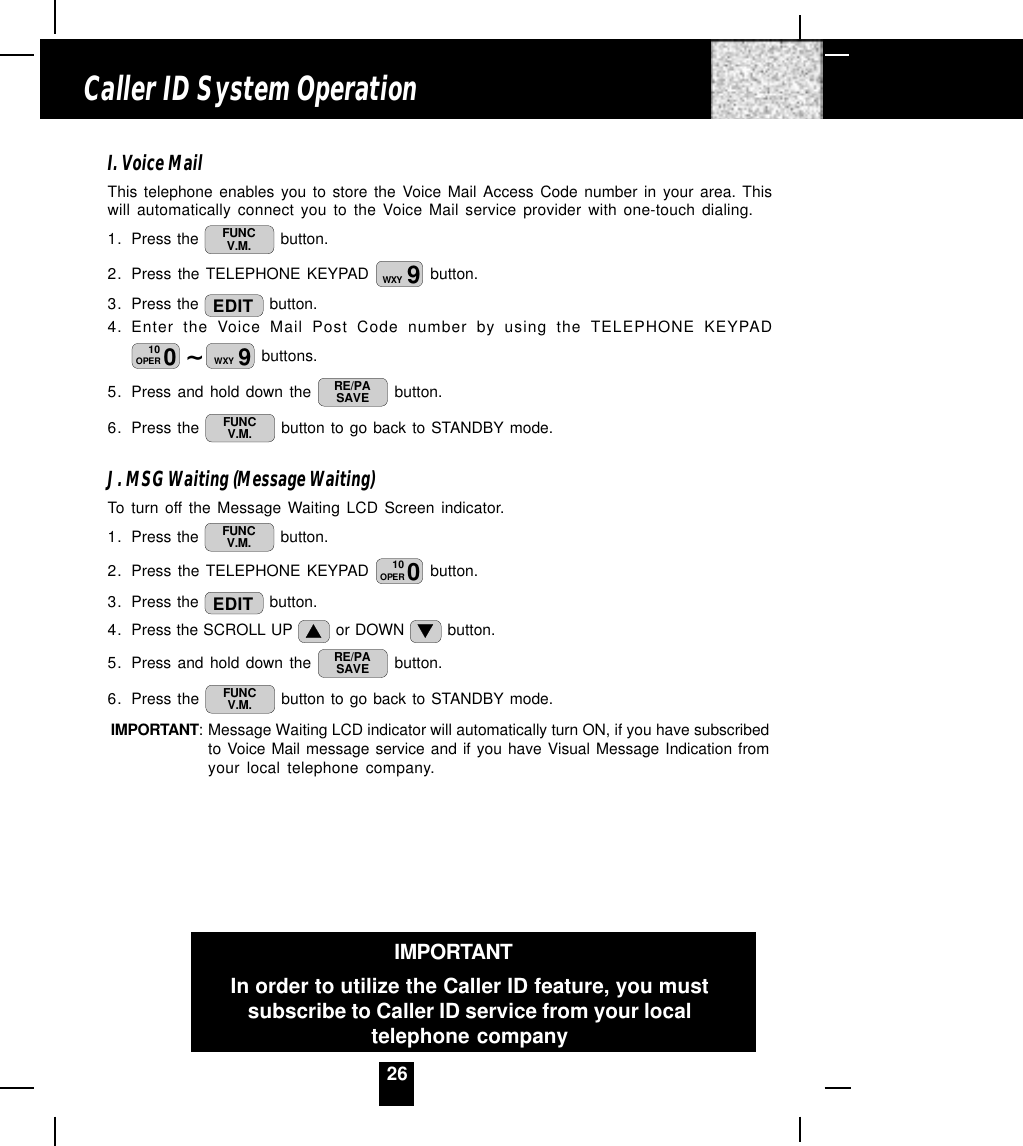 26I. Voice MailThis telephone enables you to store the Voice Mail Access Code number in your area. Thiswill automatically connect you to the Voice Mail service provider with one-touch dialing.1. Press the  FUNCV.M.  button.2. Press the TELEPHONE KEYPAD  9WXY  button.3. Press the  EDIT  button.4. Enter the Voice Mail Post Code number by using the TELEPHONE KEYPAD~010OPER 9WXY  buttons.5. Press and hold down the  RE/PASAVE  button.6. Press the  FUNCV.M.  button to go back to STANDBY mode.J. MSG Waiting (Message Waiting)To turn off the Message Waiting LCD Screen indicator.1. Press the  FUNCV.M.  button.2. Press the TELEPHONE KEYPAD  010OPER  button.3. Press the  EDIT  button.4. Press the SCROLL UP   or DOWN   button.5. Press and hold down the  RE/PASAVE  button.6. Press the  FUNCV.M.  button to go back to STANDBY mode.IMPORTANT: Message Waiting LCD indicator will automatically turn ON, if you have subscribedto Voice Mail message service and if you have Visual Message Indication fromyour local telephone company.Caller ID System OperationIMPORTANTIn order to utilize the Caller ID feature, you mustsubscribe to Caller ID service from your localtelephone company