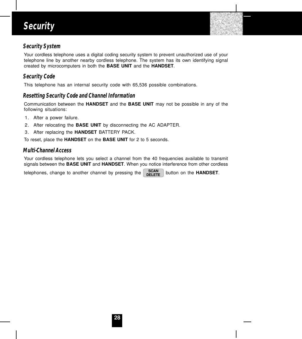 28Security SystemYour cordless telephone uses a digital coding security system to prevent unauthorized use of yourtelephone line by another nearby cordless telephone. The system has its own identifying signalcreated by microcomputers in both the BASE UNIT and the HANDSET.Security CodeThis telephone has an internal security code with 65,536 possible combinations.Resetting Security Code and Channel InformationCommunication between the HANDSET and the BASE UNIT may not be possible in any of thefollowing situations:1. After a power failure.2. After relocating the BASE UNIT by disconnecting the AC ADAPTER.3. After replacing the HANDSET BATTERY PACK.To reset, place the HANDSET on the BASE UNIT for 2 to 5 seconds.Multi-Channel AccessYour cordless telephone lets you select a channel from the 40 frequencies available to transmitsignals between the BASE UNIT and HANDSET. When you notice interference from other cordlesstelephones, change to another channel by pressing the  SCANDELETE  button on the HANDSET.Security