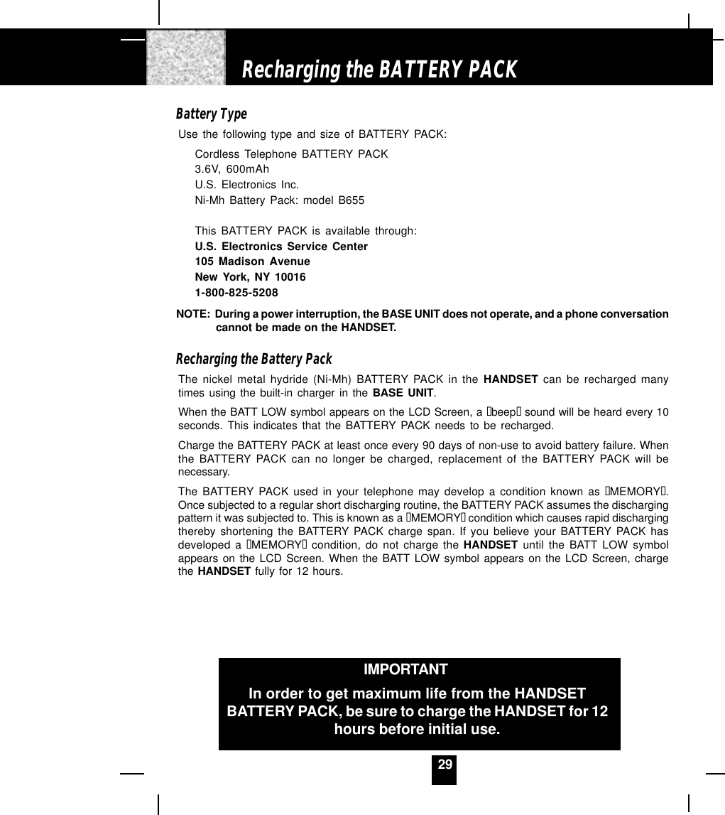 29Battery TypeUse the following type and size of BATTERY PACK:Cordless Telephone BATTERY PACK3.6V, 600mAhU.S. Electronics Inc.Ni-Mh Battery Pack: model B655This BATTERY PACK is available through:U.S. Electronics Service Center105 Madison AvenueNew York, NY 100161-800-825-5208NOTE:  During a power interruption, the BASE UNIT does not operate, and a phone conversationcannot be made on the HANDSET.Recharging the Battery PackThe nickel metal hydride (Ni-Mh) BATTERY PACK in the HANDSET can be recharged manytimes using the built-in charger in the BASE UNIT.When the BATT LOW symbol appears on the LCD Screen, a “beep“ sound will be heard every 10seconds. This indicates that the BATTERY PACK needs to be recharged.Charge the BATTERY PACK at least once every 90 days of non-use to avoid battery failure. Whenthe BATTERY PACK can no longer be charged, replacement of the BATTERY PACK will benecessary.The BATTERY PACK used in your telephone may develop a condition known as “MEMORY“.Once subjected to a regular short discharging routine, the BATTERY PACK assumes the dischargingpattern it was subjected to. This is known as a “MEMORY“ condition which causes rapid dischargingthereby shortening the BATTERY PACK charge span. If you believe your BATTERY PACK hasdeveloped a “MEMORY“ condition, do not charge the HANDSET  until the BATT LOW symbolappears on the LCD Screen. When the BATT LOW symbol appears on the LCD Screen, chargethe HANDSET fully for 12 hours.Recharging the BATTERY PACKIMPORTANTIn order to get maximum life from the HANDSETBATTERY PACK, be sure to charge the HANDSET for 12hours before initial use.