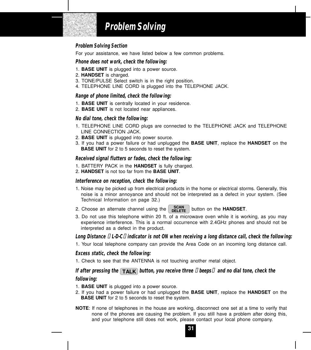 31Problem Solving SectionFor your assistance, we have listed below a few common problems.Phone does not work, check the following:1. BASE UNIT is plugged into a power source.2. HANDSET is charged.3. TONE/PULSE Select switch is in the right position.4. TELEPHONE LINE CORD is plugged into the TELEPHONE JACK.Range of phone limited, check the following:1. BASE UNIT is centrally located in your residence.2. BASE UNIT is not located near appliances.No dial tone, check the following:1. TELEPHONE LINE CORD plugs are connected to the TELEPHONE JACK and TELEPHONELINE CONNECTION JACK.2. BASE UNIT is plugged into power source.3. If you had a power failure or had unplugged the BASE UNIT, replace the HANDSET on theBASE UNIT for 2 to 5 seconds to reset the system.Received signal flutters or fades, check the following:1. BATTERY PACK in the HANDSET is fully charged.2. HANDSET is not too far from the BASE UNIT.Interference on reception, check the following:1. Noise may be picked up from electrical products in the home or electrical storms. Generally, thisnoise is a minor annoyance and should not be interpreted as a defect in your system. (SeeTechnical Information on page 32.)2. Choose an alternate channel using the  SCANDELETE  button on the HANDSET.3. Do not use this telephone within 20 ft. of a microwave oven while it is working, as you mayexperience interference. This is a normal occurrence with 2.4GHz phones and should not beinterpreted as a defect in the product.Long Distance “ L-D-C“ indicator is not ON when receiving a long distance call, check the following:1. Your local telephone company can provide the Area Code on an incoming long distance call.Excess static, check the following:1. Check to see that the ANTENNA is not touching another metal object.If after pressing the  TALK  button, you receive three “ beeps“  and no dial tone, check thefollowing:1. BASE UNIT is plugged into a power source.2. If you had a power failure or had unplugged the BASE UNIT, replace the HANDSET on theBASE UNIT for 2 to 5 seconds to reset the system.NOTE: If none of telephones in the house are working, disconnect one set at a time to verify thatnone of the phones are causing the problem. If you still have a problem after doing this,and your telephone still does not work, please contact your local phone company.Problem Solving