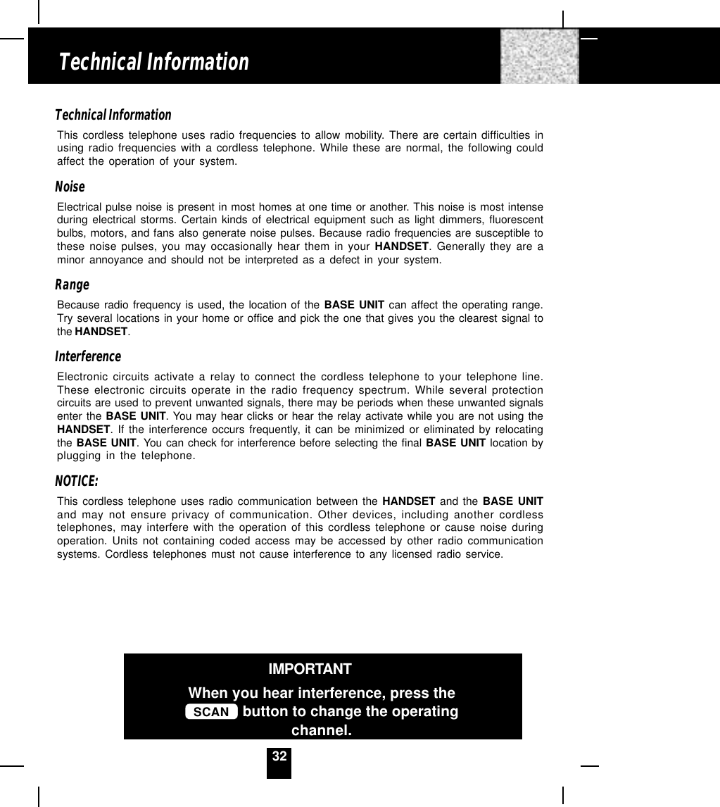 32Technical InformationThis cordless telephone uses radio frequencies to allow mobility. There are certain difficulties inusing radio frequencies with a cordless telephone. While these are normal, the following couldaffect the operation of your system.NoiseElectrical pulse noise is present in most homes at one time or another. This noise is most intenseduring electrical storms. Certain kinds of electrical equipment such as light dimmers, fluorescentbulbs, motors, and fans also generate noise pulses. Because radio frequencies are susceptible tothese noise pulses, you may occasionally hear them in your HANDSET. Generally they are aminor annoyance and should not be interpreted as a defect in your system.RangeBecause radio frequency is used, the location of the BASE UNIT can affect the operating range.Try several locations in your home or office and pick the one that gives you the clearest signal tothe HANDSET.InterferenceElectronic circuits activate a relay to connect the cordless telephone to your telephone line.These electronic circuits operate in the radio frequency spectrum. While several protectioncircuits are used to prevent unwanted signals, there may be periods when these unwanted signalsenter the BASE UNIT. You may hear clicks or hear the relay activate while you are not using theHANDSET. If the interference occurs frequently, it can be minimized or eliminated by relocatingthe BASE UNIT. You can check for interference before selecting the final BASE UNIT location byplugging in the telephone.NOTICE:This cordless telephone uses radio communication between the HANDSET and the BASE UNITand may not ensure privacy of communication. Other devices, including another cordlesstelephones, may interfere with the operation of this cordless telephone or cause noise duringoperation. Units not containing coded access may be accessed by other radio communicationsystems. Cordless telephones must not cause interference to any licensed radio service.Technical InformationIMPORTANTWhen you hear interference, press theSCAN  button to change the operatingchannel.