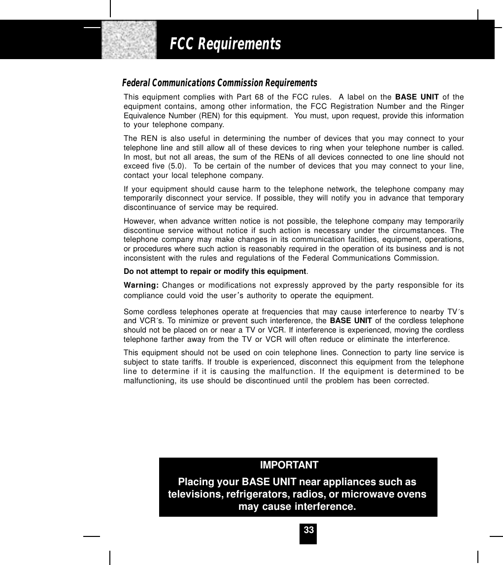 33Federal Communications Commission RequirementsThis equipment complies with Part 68 of the FCC rules.  A label on the BASE UNIT of theequipment contains, among other information, the FCC Registration Number and the RingerEquivalence Number (REN) for this equipment.  You must, upon request, provide this informationto your telephone company.The REN is also useful in determining the number of devices that you may connect to yourtelephone line and still allow all of these devices to ring when your telephone number is called.In most, but not all areas, the sum of the RENs of all devices connected to one line should notexceed five (5.0).  To be certain of the number of devices that you may connect to your line,contact your local telephone company.If your equipment should cause harm to the telephone network, the telephone company maytemporarily disconnect your service. If possible, they will notify you in advance that temporarydiscontinuance of service may be required.However, when advance written notice is not possible, the telephone company may temporarilydiscontinue service without notice if such action is necessary under the circumstances. Thetelephone company may make changes in its communication facilities, equipment, operations,or procedures where such action is reasonably required in the operation of its business and is notinconsistent with the rules and regulations of the Federal Communications Commission.Do not attempt to repair or modify this equipment.Warning: Changes or modifications not expressly approved by the party responsible for itscompliance could void the user s authority to operate the equipment.Some cordless telephones operate at frequencies that may cause interference to nearby TV´sand VCR´s. To minimize or prevent such interference, the BASE UNIT of the cordless telephoneshould not be placed on or near a TV or VCR. If interference is experienced, moving the cordlesstelephone farther away from the TV or VCR will often reduce or eliminate the interference.This equipment should not be used on coin telephone lines. Connection to party line service issubject to state tariffs. If trouble is experienced, disconnect this equipment from the telephoneline to determine if it is causing the malfunction. If the equipment is determined to bemalfunctioning, its use should be discontinued until the problem has been corrected.FCC RequirementsIMPORTANTIn order to get maximum life from the HANDSETbattery pack, be sure to charge the HANDSET for 12hours before initial use.IMPORTANTPlacing your BASE UNIT near appliances such astelevisions, refrigerators, radios, or microwave ovensmay cause interference.