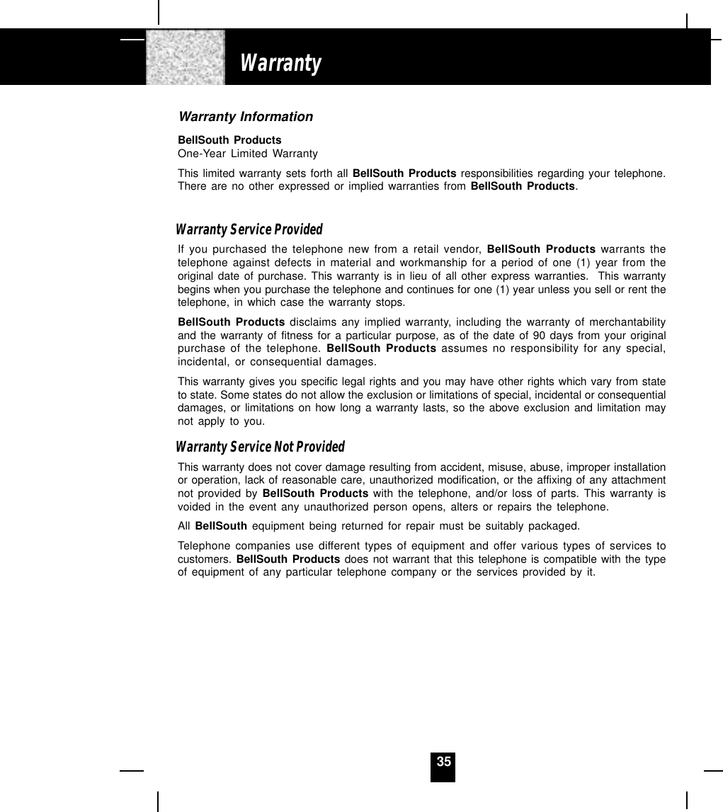 35Warranty InformationBellSouth ProductsOne-Year Limited WarrantyThis limited warranty sets forth all BellSouth Products responsibilities regarding your telephone.There are no other expressed or implied warranties from BellSouth Products.Warranty Service ProvidedIf you purchased the telephone new from a retail vendor, BellSouth Products warrants thetelephone against defects in material and workmanship for a period of one (1) year from theoriginal date of purchase. This warranty is in lieu of all other express warranties.  This warrantybegins when you purchase the telephone and continues for one (1) year unless you sell or rent thetelephone, in which case the warranty stops.BellSouth Products disclaims any implied warranty, including the warranty of merchantabilityand the warranty of fitness for a particular purpose, as of the date of 90 days from your originalpurchase of the telephone. BellSouth Products assumes no responsibility for any special,incidental, or consequential damages.This warranty gives you specific legal rights and you may have other rights which vary from stateto state. Some states do not allow the exclusion or limitations of special, incidental or consequentialdamages, or limitations on how long a warranty lasts, so the above exclusion and limitation maynot apply to you.Warranty Service Not ProvidedThis warranty does not cover damage resulting from accident, misuse, abuse, improper installationor operation, lack of reasonable care, unauthorized modification, or the affixing of any attachmentnot provided by BellSouth Products with the telephone, and/or loss of parts. This warranty isvoided in the event any unauthorized person opens, alters or repairs the telephone.All BellSouth equipment being returned for repair must be suitably packaged.Telephone companies use different types of equipment and offer various types of services tocustomers. BellSouth Products does not warrant that this telephone is compatible with the typeof equipment of any particular telephone company or the services provided by it.Warranty