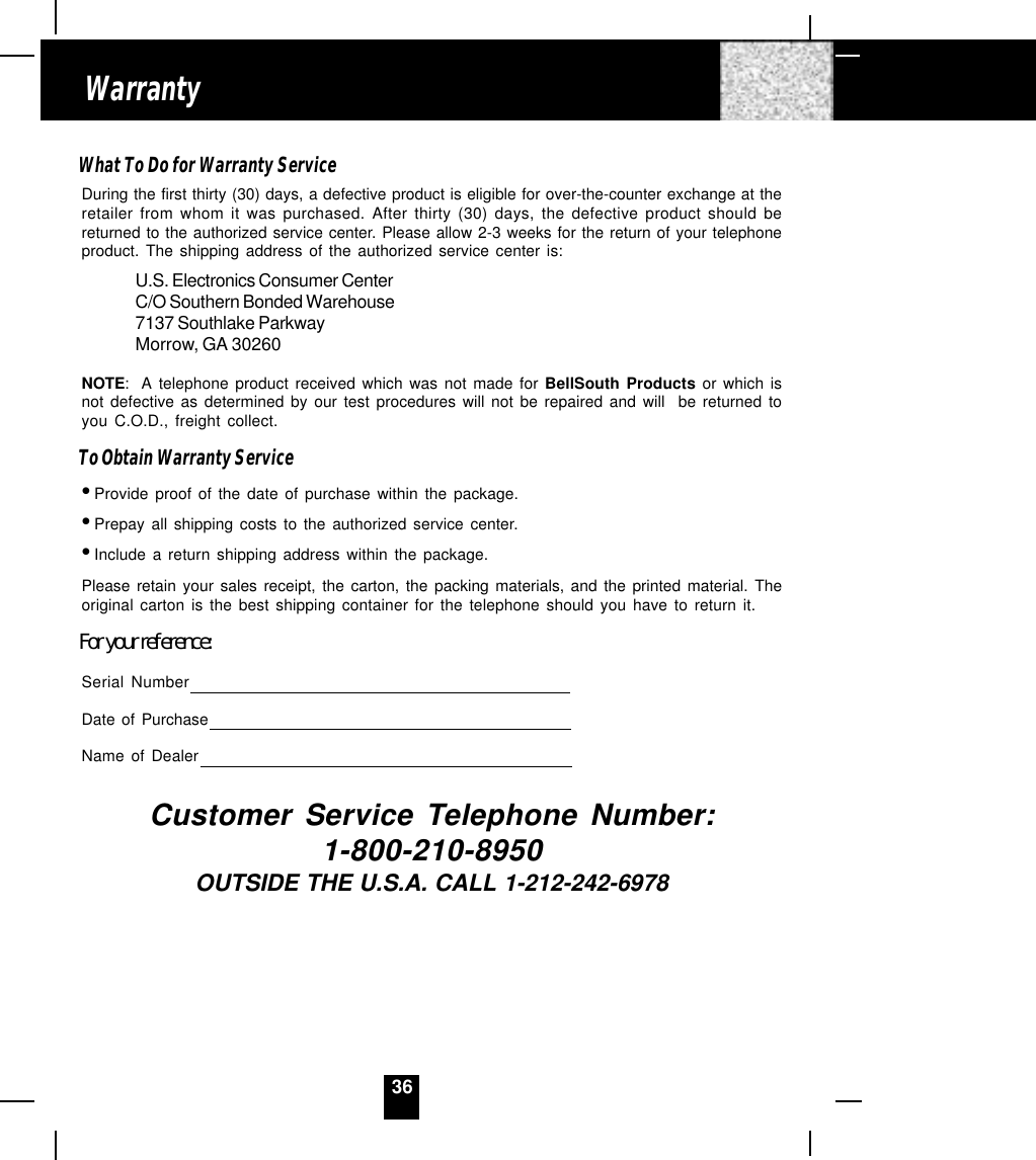 36WarrantyWhat To Do for Warranty ServiceDuring the first thirty (30) days, a defective product is eligible for over-the-counter exchange at theretailer from whom it was purchased. After thirty (30) days, the defective product should bereturned to the authorized service center. Please allow 2-3 weeks for the return of your telephoneproduct. The shipping address of the authorized service center is:U.S. Electronics Consumer CenterC/O Southern Bonded Warehouse7137 Southlake ParkwayMorrow, GA 30260NOTE: A telephone product received which was not made for BellSouth Products or which isnot defective as determined by our test procedures will not be repaired and will  be returned toyou C.O.D., freight collect.To Obtain Warranty Service•Provide proof of the date of purchase within the package.•Prepay all shipping costs to the authorized service center.•Include a return shipping address within the package.Please retain your sales receipt, the carton, the packing materials, and the printed material. Theoriginal carton is the best shipping container for the telephone should you have to return it.For your reference:Serial NumberDate of PurchaseName of DealerCustomer Service Telephone Number:1-800-210-8950OUTSIDE THE U.S.A. CALL 1-212-242-6978