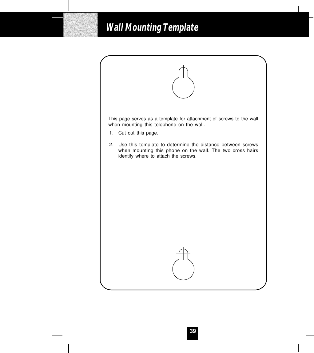 39Wall Mounting TemplateThis page serves as a template for attachment of screws to the wallwhen mounting this telephone on the wall.1. Cut out this page.2. Use this template to determine the distance between screwswhen mounting this phone on the wall. The two cross hairsidentify where to attach the screws.