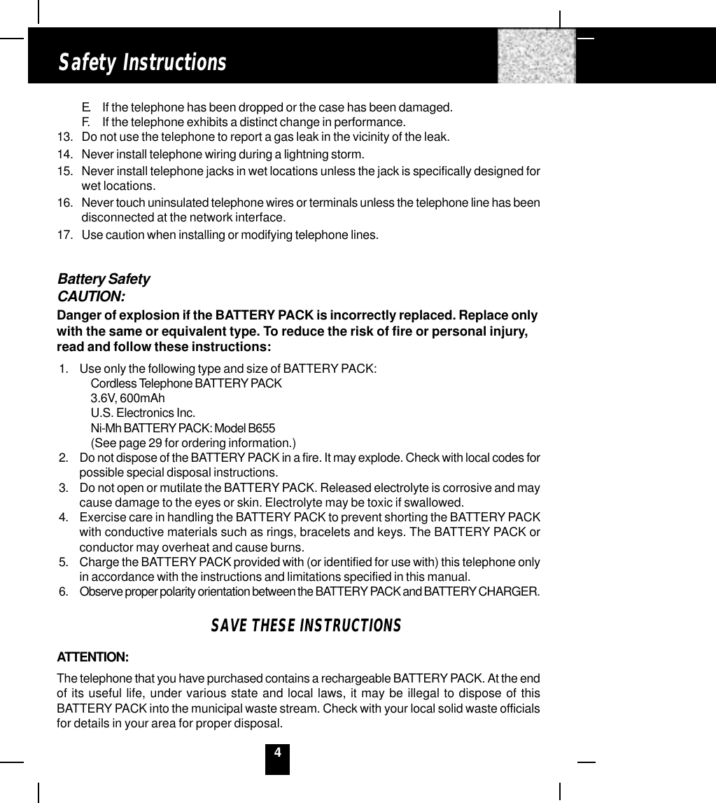 4Safety InstructionsE. If the telephone has been dropped or the case has been damaged.F. If the telephone exhibits a distinct change in performance.13. Do not use the telephone to report a gas leak in the vicinity of the leak.14. Never install telephone wiring during a lightning storm.15. Never install telephone jacks in wet locations unless the jack is specifically designed forwet locations.16. Never touch uninsulated telephone wires or terminals unless the telephone line has beendisconnected at the network interface.17. Use caution when installing or modifying telephone lines.Battery SafetyCAUTION:Danger of explosion if the BATTERY PACK is incorrectly replaced. Replace onlywith the same or equivalent type. To reduce the risk of fire or personal injury,read and follow these instructions:1. Use only the following type and size of BATTERY PACK:Cordless Telephone BATTERY PACK3.6V, 600mAhU.S. Electronics Inc.Ni-Mh BATTERY PACK: Model B655(See page 29 for ordering information.)2. Do not dispose of the BATTERY PACK in a fire. It may explode. Check with local codes forpossible special disposal instructions.3. Do not open or mutilate the BATTERY PACK. Released electrolyte is corrosive and maycause damage to the eyes or skin. Electrolyte may be toxic if swallowed.4. Exercise care in handling the BATTERY PACK to prevent shorting the BATTERY PACKwith conductive materials such as rings, bracelets and keys. The BATTERY PACK orconductor may overheat and cause burns.5. Charge the BATTERY PACK provided with (or identified for use with) this telephone onlyin accordance with the instructions and limitations specified in this manual.6. Observe proper polarity orientation between the BATTERY PACK and BATTERY CHARGER.SAVE THESE INSTRUCTIONSATTENTION:The telephone that you have purchased contains a rechargeable BATTERY PACK. At the endof its useful life, under various state and local laws, it may be illegal to dispose of thisBATTERY PACK into the municipal waste stream. Check with your local solid waste officialsfor details in your area for proper disposal.