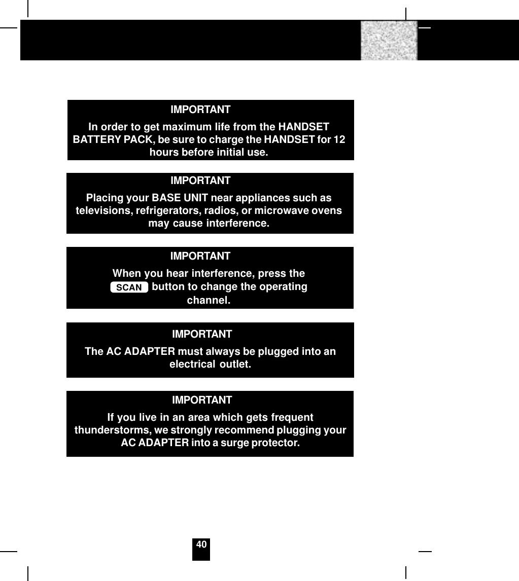 40IMPORTANTIn order to get maximum life from the HANDSETBATTERY PACK, be sure to charge the HANDSET for 12hours before initial use.IMPORTANTWhen you hear interference, press theSCAN  button to change the operatingchannel.IMPORTANTIf you live in an area which gets frequentthunderstorms, we strongly recommend plugging yourAC ADAPTER into a surge protector.IMPORTANTPlacing your BASE UNIT near appliances such astelevisions, refrigerators, radios, or microwave ovensmay cause interference.IMPORTANTThe AC ADAPTER must always be plugged into anelectrical outlet.
